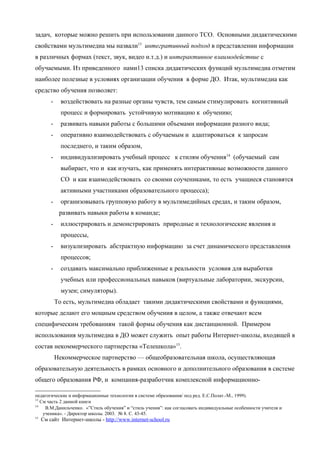задач, которые можно решить при использовании данного ТСО. Основными дидактическими
свойствами мультимедиа мы назвали13 интегративный подход в представлении информации
в различных формах (текст, звук, видео и.т.д.) и интерактивное взаимодействие с
обучаемыми. Из приведенного нами13 списка дидактических функций мультимедиа отметим
наиболее полезные в условиях организации обучения в форме ДО. Итак, мультимедиа как
средство обучения позволяет:
         -     воздействовать на разные органы чувств, тем самым стимулировать когнитивный
               процесс и формировать устойчивую мотивацию к обучению;
         -     развивать навыки работы с большими объемами информации разного вида;
         -     оперативно взаимодействовать с обучаемым и адаптироваться к запросам
               последнего, и таким образом,
         -     индивидуализировать учебный процесс к стилям обучения14 (обучаемый сам
               выбирает, что и как изучать, как применять интерактивные возможности данного
               СО и как взаимодействовать со своими соучениками, то есть учащиеся становятся
               активными участниками образовательного процесса);
         -     организовывать групповую работу в мультимедийных средах, и таким образом,
              развивать навыки работы в команде;
         -     иллюстрировать и демонстрировать природные и технологические явления и
               процессы,
         -     визуализировать абстрактную информацию за счет динамического представления
               процессов;
         -     создавать максимально приближенные к реальности условия для выработки
               учебных или профессиональных навыков (виртуальные лаборатории, экскурсии,
               музеи; симуляторы).
             То есть, мультимедиа обладает такими дидактическими свойствами и функциями,
которые делают его мощным средством обучения в целом, а также отвечают всем
специфическим требованиям такой формы обучения как дистанционной. Примером
использования мультимедиа в ДО может служить опыт работы Интернет-школы, входящей в
состав некоммерческого партнерства «Телешкола»15.
             Некоммерческое партнерство — общеобразовательная школа, осуществляющая
образовательную деятельность в рамках основного и дополнительного образования в системе
общего образования РФ, и компания-разработчик комплексной информационно-

педагогические и информационные технологии в системе образования/ под ред. Е.С.Полат.-М., 1999).
13
   См часть 2 данной книги
14
     В.М.Данильченко. «”Стиль обучения” и “стиль учения”: как согласовать индивидуальные особенности учителя и
    ученика». - Директор школы. 2003. № 8. С. 43-45.
15
     См сайт Интернет-школы - http://www.internet-school.ru
 