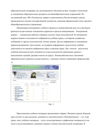 образовательной платформы для дистанционного обучения на базе интернет-технологий
и электронных образовательных ресурсов для общеобразовательных учреждений. На
сегодняшний день НП «Телешкола» первая и единственная в России интернет-школа,
прошедшая все ступени государственной экспертизы, имеющая официальный статус среднего
общеобразовательного учреждения.
      Организация полноценного учебного процесса и взаимодействия всех его участников
реализуется при помощи электронных журналов и средств коммуникации. Электронный
журнал — специальные рабочие страницы для всех типов пользователей. В электронном
журнале каждого пользователя отображаются учебные курсы, с которыми он работает,
сообщения от других пользователей, личные данные. Доступ информации в электронном
журнале разграничен. Для ученика он содержит информацию о результатах учебной
деятельности по каждому выбранному курсу и каждому уроку. Для учителя - результаты
учебной деятельности всех учеников его класса (количество пройденных уроков и
выполненных заданий, средняя отметка по курсу). Взаимодействие всех участников
образовательного процесса осуществляется с помощью личных сообщений и форумов (рис
1).




                                         Рис 1.



      Представление учебного материала организовано в форме Интернет-уроков. Каждый
урок состоит из двух разделов: основного и дополнительного. Основной раздел - это план
урока, текст учебного материала, тесты, иллюстративные и графические материалы (в том
числе и мультимедийные), домашнее задание и список дополнительной литературы. В
 
