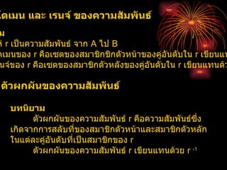 โดเมน และ เรนจ์ ของความสัมพันธ์  บทนิยาม   ให้  r  เป็นความสัมพันธ์ จาก  A  ไป  B  โดเมนของ  r  คือเซตของสมาชิกชิกตัวหน้าของคู่อันดับใน  r  เขียนแทนด้วย  Dr  เรนจ์ของ  r  คือเซตของสมาชิกตัวหลังของคู่อันดับใน  r  เขียนแทนด้วย  Rr  ตัวผกผันของความสัมพันธ์  บทนิยาม  ตัวผกผันของความสัมพันธ์  r  คือความสัมพันธ์ซึ่งเกิดจากการสลับที่ของสมาชิกตัวหน้าและสมาชิกตัวหลักในแต่ละคู่อันดับที่เป็นสมาชิกของ  r  ตัวผกผันของความสัมพันธ์  r  เขียนแทนด้วย  r  -1 