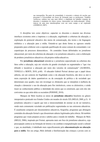 4


                       nas monografias. Da parte da comunidade, é crescente o número de escolas que
                       procuram a Universidade em busca de formação para os professores. Também
                       verifica-se, embora isso seja mais difícil, a ampliação do trabalho conjunto de
                       docentes e estudantes de outros cursos, interessados em mídia-educação. Afinal,
                       trata-se de uma área interdisciplinar com um vasto campo a ser explorado
                       (ANDRELO, 2007).



       A disciplina tem como objetivos: capacitar os discentes a atuarem nas diversas
interfaces existentes entre a imprensa e a educação, englobando a cobertura da educação, a
exploração do potencial educativo dos meios de comunicação, dos textos e da linguagem
midiática e a educação para a mídia. Entende-se que desta forma os egressos estarão
preparados para colaborar com a esperada qualificação do senso comum da comunidade e ser
copartícipes de processos democráticos.       Os conteúdos foram delimitados no jornalismo
educacional, por meio da cobertura da educação e no jornalismo educativo, com a elaboração
de produtos jornalísticos educativos e de projetos mídia-educativos.
       Por jornalismo educacional entende-se o jornalismo especializado na cobertura dos
fatos sobre a educação, seja em veículos de grande circulação ou segmentados e “que visa
difundir e incentivar a educação por meio dos veículos de comunicação” (ALMEIDA,
TONELLI e BERTI, 2010, p.60). O educador Gabriel Perissé destaca que o papel dessa
editoria, em um contexto de fragilidade como o da educação brasileira, não deve se ater à
mera exposição de dados quantitativos ou da concepção de política e de sociedade que
determinam esse quadro, mas sim investigar os obstáculos que se interpõem à melhoria da
situação e denunciar o uso da educação para fins intoleráveis, como os eleitoreiros, e ainda
trazer ao conhecimento público a identidade dos atores que os constroem, que com eles são
coniventes ou que atrás deles se escondem (PERISSÉ, 2010).
       Marques de Melo localiza as raízes do jornalismo educativo brasileiro no gênero
interpretativo praticado nos Estados Unidos em meados do século XX (MELO, 2009, p.3). O
jornalismo educativo é aquele que tem a intencionalidade de ensinar ou de ser instrutivo,
sendo mais comumente veiculado em publicações segmentadas ou nas emissoras educativas.
É usualmente composto por documentários educativos, biografias, programas que abrangem
conteúdos da educação formal e que disseminam saberes legitimados pela ciência. Há também
programas que visam preparar jovens e adultos para o mundo do trabalho. Marques de Melo
(MELO, 2006), inspirado por Freinet, apresenta mais um foco do jornalismo educativo, cuja
preocupação centra-se na formação de leitores e no combate à marginalização social e cultural
e que, na atualidade, é trabalhado mais especificamente pela educomunicação ou educação
para a mídia. Em seu artigo, Melo defende a familiarização das crianças e jovens com os
 