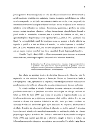 5



jornais por meio de sua manipulação nas salas de aula das escolas básicas. Ele recomenda o
envolvimento dos jornalistas com a educação e sugere abordagens metodológicas que podem
ser adotadas por eles em atividades a serem desenvolvidas nas escolas, como comparação das
estruturas narrativas utilizadas por diferentes veículos e análise de opiniões e dos padrões de
referência social utilizados nas notícias. Recomenda, igualmente, a produção de jornais
escolares unindo jornalistas, educadores e alunos das escolas de educação básica. Para ele o
jornal escolar é “instrumento utilíssimo para o exercício da cidadania, ou seja, para o
aprendizado prático da participação social e política” (MELO, 2006, p. 171). Igualmente para
Bucci, “a responsabilidade social do jornalismo passa por assumir o desafio editorial de
expandir e qualificar a base de leitores de notícias, em meios impressos e eletrônicos”
(BUCCI, 2007). Percebe-se, então, que no cerne das profissões de educador e de jornalista
está um mesmo objetivo: contribuir para elevar a qualidade de vida da população brasileira.
       Almeida, Tonelli e Berti (2010, p. 62) argumentam que outros interesses se somam e
devem motivar o jornalista para a prática da comunicação educativa. Sendo eles:


                        [...] ampliar a base de leitores para aumentar a circulação dos produtos jornalísticos
                        e qualificar o leitor para que esse exija um jornalismo de qualidade e com isso
                        assegure a realização profissional dos jornalistas, que poderão elaborar textos mais
                        densos e comprometidos com o ideal democrático.


       Em relação ao conteúdo teórico da disciplina Comunicação Educativa, este foi
organizado em três unidades: Imprensa e Educação, Sistema de Comunicação Social e
Educação para a Mídia, apresentados na seqüência, com indicação dos textos bases adotados
para fomentar as discussões em sala de aula, que, diga-se de passagem, têm sido acaloradas.
       Na primeira unidade a intenção é relacionar imprensa e educação, categorizando o
jornalismo educacional e o jornalismo educativo. Inicia-se por um diálogo, ancorado na
leitura do texto de Bucci (2008) que coloca em evidência a responsabilidade social do
jornalismo e determina que o objetivo da imprensa ao cobrir políticas públicas deve ser o de
fiscalizar o alcance dos objetivos delimitados por elas, tendo por norte a melhoria da
qualidade de vida dos beneficiados pelas ações realizadas. Na seqüência, desenvolvem-se
atividades de análise da cobertura jornalística da educação em âmbito regional. A atividade
leva o discente à reflexão sobre a qualidade das notícias. As análises são guiadas por critérios
propostos pela Agência de Notícias dos Direitos da Infância (ANDI), encontrados no artigo de
Motta (2008), que sugerem que além de se observar a seleção, a ênfase e a exclusão de
informações nas notícias, três outros pontos devem ser examinados. Em relação à abordagem
 
