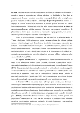 6



do tema, verifica-se a contextualização da cobertura, a adequação das fontes de informação, a
menção a causas e conseqüências, políticas públicas e a legislação, o foco dado ao
enquadramento do tema e aos atores envolvidos, a presença de debate sobre as soluções para
possíveis problemas abordados. Quanto à elaboração do produto jornalístico, examina-se o
emprego de critérios de relevância pertinentes, de recursos gráficos auxiliares e a correta
interpretação de dados e informações fornecidas pelas fontes. Considerando-se as fontes, os
envolvidos nos fatos e o público, a atenção volta-se para a presença do contraditório e da
pluralidade de fontes, para a existência de preconceitos e prejulgamentos, bem como a
creditação positiva ou negativa aos atores sociais implicados.
             Ainda na primeira unidade, tomando-se por base os textos de Caldas (2008) e de
Vianna e Unbehaum (2004), discute-se a gênese e as características das políticas públicas
sociais e educacionais, por meio da análise da formulação dos principais documentos que
norteiam a educação brasileira: a Constituição, a Lei de Diretrizes e Bases, o Plano Nacional
de Educação e os Parâmetros Curriculares Nacionais. Finaliza-se a unidade refletindo sobre o
papel educativo dos meios de comunicação e o potencial de uso dos recursos da informação e
dos meios de comunicação com propósitos educativos, para tanto colabora a leitura do artigo
de Andrelo e Kerbauy (2009).
             Na segunda unidade estuda-se a organização do sistema de comunicação social no
Brasil e seus subsistemas: público, estatal e privado, abordando os modelos de gestão e
sustentação financeira dos veículos, tendo como ponto de partida o texto de Ericsom Scorsim
(2008). Discute-se o direito à comunicação, analisando-se adicionalmente o modelo de gestão
de emissoras educativas e comunitárias e, por fim, a potencialidade e a contribuição das novas
mídias para a democracia. Neste caso, é a entrevista de Francisco Sierra Caballero ao
Observatório do Direito à Comunicação (2007) que serve de elemento para reflexão. Trata-se
também da comunicação escolar, posicionando a escola como um microcosmo social.
             A terceira unidade tem como foco a educação para a mídia, cujo histórico é
conhecido pela leitura de Abordagens pedagógicas para o estudo das mídias: da inoculação à
preparação de Siqueira (2009). Os conceitos-chave, as estratégias pedagógicas e as formas de
avaliação, que subsidiam o planejamento das atividades práticas nas escolas de ensino básico
abordados, são adaptados do protótipo de currículo europeu para mídia-educação, formulado
pela UNESCO, denominado Media Education: a kit for teachers, students, parents and
professionals2 (FRAU-MEIGS, 2006). Do kit utilizam-se os conceitos-chave: estruturas
narrativas, representações, audiências, instituições de mídia, linguagens; e as estratégias
2
    Tradução livre da autora para o título: Mídia Educação: um kit para professores, alunos, pais e profissionais.
 