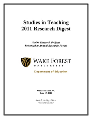 Studies in Teaching
2011 Research Digest

       Action Research Projects
 Presented at Annual Research Forum




          Winston-Salem, NC
            June 15, 2011


          Leah P. McCoy, Editor
           <mccoy@wfu.edu>
 