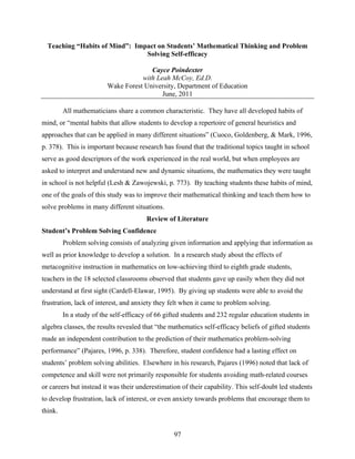 Teaching “Habits of Mind”: Impact on Students’ Mathematical Thinking and Problem
                                Solving Self-efficacy

                                       Cayce Poindexter
                                    with Leah McCoy, Ed.D.
                         Wake Forest University, Department of Education
                                           June, 2011

         All mathematicians share a common characteristic. They have all developed habits of
mind, or “mental habits that allow students to develop a repertoire of general heuristics and
approaches that can be applied in many different situations” (Cuoco, Goldenberg, & Mark, 1996,
p. 378). This is important because research has found that the traditional topics taught in school
serve as good descriptors of the work experienced in the real world, but when employees are
asked to interpret and understand new and dynamic situations, the mathematics they were taught
in school is not helpful (Lesh & Zawojewski, p. 773). By teaching students these habits of mind,
one of the goals of this study was to improve their mathematical thinking and teach them how to
solve problems in many different situations.
                                       Review of Literature
Student’s Problem Solving Confidence
         Problem solving consists of analyzing given information and applying that information as
well as prior knowledge to develop a solution. In a research study about the effects of
metacognitive instruction in mathematics on low-achieving third to eighth grade students,
teachers in the 18 selected classrooms observed that students gave up easily when they did not
understand at first sight (Cardell-Elawar, 1995). By giving up students were able to avoid the
frustration, lack of interest, and anxiety they felt when it came to problem solving.
         In a study of the self-efficacy of 66 gifted students and 232 regular education students in
algebra classes, the results revealed that “the mathematics self-efficacy beliefs of gifted students
made an independent contribution to the prediction of their mathematics problem-solving
performance” (Pajares, 1996, p. 338). Therefore, student confidence had a lasting effect on
students’ problem solving abilities. Elsewhere in his research, Pajares (1996) noted that lack of
competence and skill were not primarily responsible for students avoiding math-related courses
or careers but instead it was their underestimation of their capability. This self-doubt led students
to develop frustration, lack of interest, or even anxiety towards problems that encourage them to
think.


                                                  97
 