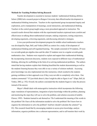 Methods for Teaching Problem Solving Research
       Teacher development is essential to increase students’ mathematical thinking abilities.
Schorr (2000) led a research project at Rutgers University that offered teacher development in
mathematical thinking instruction. Teachers in the experimental group incorporated inquiry and
exploration, active manipulation of meanings, social interactions, and mathematical thinking.
Teachers in the control group taught using a more procedural approach to instruction. The
research results showed that students with the experimental teachers expressed more comfort and
effectiveness in talking about mathematical concepts, making conjectures, testing conjectures,
developing arguments, criticizing arguments, and discussing alternative strategies.
       A two-year professional development program for middle school mathematics teachers
was developed by Pape, Bell, and Yetkin (2003) as context for a study of development of
mathematical thinking and self-regulated learning. The sample consisted of 54 students, 29 were
in a seventh-grade pre-algebra class and the other 25 students were in a regular seventh-grade
mathematics class. Students were required to explain and support their mathematical thinking.
By incorporating classroom discourse, students were exposed to different ways of mathematical
thinking, allowing for scaffolding in the form of co-solving mathematical problems. The authors
stated that having students explain their thinking benefitted the student demonstrating as well as
the students listening because they were able to see a variety of solution methods. Accessing
prior knowledge was also implemented into this instruction, which resulted in the students
gaining confidence in their approach even if they were not able to completely solve them. One
student commented “’if I just think about it, then I might be able to figure it out’” (Pape, Bell, &
Yetkin, 2003, p. 192). Overall, the authors concluded that the students began to value the process
instead of the answer.
       Mayer’s Model deals with metacognitive instruction which incorporates the following
steps: translation of representations, integration of prior knowledge within the problem, planning
and monitoring the steps they will use to solve the problem, and solution execution (Cardelle-
Elawar, 1995). Students learned to ask themselves “Do I understand the meaning of the words in
this problem? Do I have all the information needed to solve the problem? Do I know how to
organize the information to solve the problem? And how should I calculate the solution?” (p.
85). This research found that by encouraging students to access prior knowledge, analyze
information, organize problems into a coherent representation, and to self-monitor their work by



                                                 98
 