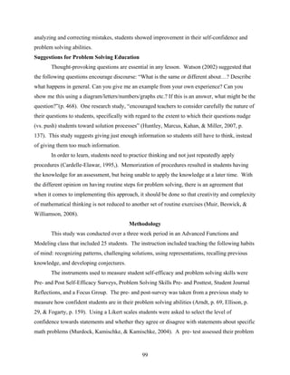 analyzing and correcting mistakes, students showed improvement in their self-confidence and
problem solving abilities.
Suggestions for Problem Solving Education
       Thought-provoking questions are essential in any lesson. Watson (2002) suggested that
the following questions encourage discourse: “What is the same or different about…? Describe
what happens in general. Can you give me an example from your own experience? Can you
show me this using a diagram/letters/numbers/graphs etc.? If this is an answer, what might be the
question?”(p. 468). One research study, “encouraged teachers to consider carefully the nature of
their questions to students, specifically with regard to the extent to which their questions nudge
(vs. push) students toward solution processes” (Huntley, Marcus, Kahan, & Miller, 2007, p.
137). This study suggests giving just enough information so students still have to think, instead
of giving them too much information.
       In order to learn, students need to practice thinking and not just repeatedly apply
procedures (Cardelle-Elawar, 1995,). Memorization of procedures resulted in students having
the knowledge for an assessment, but being unable to apply the knowledge at a later time. With
the different opinion on having routine steps for problem solving, there is an agreement that
when it comes to implementing this approach, it should be done so that creativity and complexity
of mathematical thinking is not reduced to another set of routine exercises (Muir, Beswick, &
Williamson, 2008).
                                          Methodology
       This study was conducted over a three week period in an Advanced Functions and
Modeling class that included 25 students. The instruction included teaching the following habits
of mind: recognizing patterns, challenging solutions, using representations, recalling previous
knowledge, and developing conjectures.
       The instruments used to measure student self-efficacy and problem solving skills were
Pre- and Post Self-Efficacy Surveys, Problem Solving Skills Pre- and Posttest, Student Journal
Reflections, and a Focus Group. The pre- and post-survey was taken from a previous study to
measure how confident students are in their problem solving abilities (Arndt, p. 69, Ellison, p.
29, & Fogarty, p. 159). Using a Likert scales students were asked to select the level of
confidence towards statements and whether they agree or disagree with statements about specific
math problems (Murdock, Kamischke, & Kamischke, 2004). A pre- test assessed their problem



                                                99
 