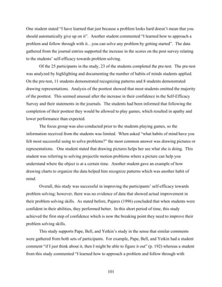 One student stated “I have learned that just because a problem looks hard doesn’t mean that you
should automatically give up on it”. Another student commented “I learned how to approach a
problem and follow through with it…you can solve any problem by getting started”. The data
gathered from the journal entries supported the increase in the scores on the post survey relating
to the students’ self-efficacy towards problem solving.
        Of the 25 participants in the study, 23 of the students completed the pre-test. The pre-test
was analyzed by highlighting and documenting the number of habits of minds students applied.
On the pre-test, 11 students demonstrated recognizing patterns and 8 students demonstrated
drawing representations. Analysis of the posttest showed that most students omitted the majority
of the posttest. This seemed unusual after the increase in their confidence in the Self-Efficacy
Survey and their statements in the journals. The students had been informed that following the
completion of their posttest they would be allowed to play games, which resulted in apathy and
lower performance than expected.
        The focus group was also conducted prior to the students playing games, so the
information received from the students was limited. When asked “what habits of mind have you
felt most successful using to solve problems?” the most common answer was drawing pictures or
representations. One student stated that drawing pictures helps her see what she is doing. This
student was referring to solving projectile motion problems where a picture can help you
understand where the object is at a certain time. Another student gave an example of how
drawing charts to organize the data helped him recognize patterns which was another habit of
mind.
        Overall, this study was successful in improving the participants’ self-efficacy towards
problem solving; however, there was no evidence of data that showed actual improvement in
their problem solving skills. As stated before, Pajares (1996) concluded that when students were
confident in their abilities, they performed better. In this short period of time, this study
achieved the first step of confidence which is now the breaking point they need to improve their
problem solving skills.
        This study supports Pape, Bell, and Yetkin’s study in the sense that similar comments
were gathered from both sets of participants. For example, Pape, Bell, and Yetkin had a student
comment “if I just think about it, then I might be able to figure it out” (p. 192) whereas a student
from this study commented “I learned how to approach a problem and follow through with



                                                 101
 