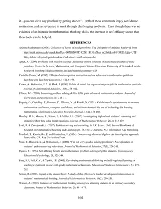 it…you can solve any problem by getting started”. Both of these comments imply confidence,
motivation, and perseverance to work through challenging problems. Even though there was no
evidence of an increase in mathematical thinking skills, the increase in self-efficacy shows that
these tools can be helpful.
                                                 REFERENCES
Arizona Mathematics (2006). Collection of habits of mind problems. The University of Arizona. Retrieved from
    http://math.arizona.edu/search.html?cx=007102693374226315130:c7bao_m25n0&cof=FORID:9&ie=UTF-
    8&q=habits+of+mind+problems&sa=Go&siteurl=math.arizona.edu/
Arndt, A. (2009). Problems with problem solving: Assessing written solutions of mathematical habits of mind
    problems. Center for Science, Mathematics, and Computer Science Education, University of Nebraska Lincoln.
    Retrieved from http://digitalcommons.unl.edu/mathmidsummative/24
Cardelle-Elawar, M. (1995). Effects of metacognitive instruction on low achievers in mathematics problems.
    Teaching and Teaching Education, 11(1), 81-95.
Cuoco, A., Goldenber, E.P., & Mark, J. (1996). Habits of mind: An organization principle for mathematics curricula.
    Journal of Mathematical Behavior, 15(4), 375-402.
Ellison, J.G. (2009). Increasing problem solving skill in fifth grade advanced mathematics students. Journal of
    Curriculum and Instruction, 3(1), 15-31.
Fogarty, G., Cretchley, P., Harman, C., Ellerton, N., & Konki, N. (2001). Validation of a questionnaire to measure
    mathematics confidence, computer confidence, and attitudes towards the use of technology for learning
    mathematics. Mathematics Education Research Journal, 13(2), 154-160.
Huntley, M.A., Marcus, R., Kahan, J., & Miller, J.L. (2007). Investigating high-school students’ reasoning and
    strategies when they solve linear equations. Journal of Mathematical Behavior, 26(2), 115-139.
Lesh, R. & Zawojewski, J. (2007). Problem solving and modeling, In F.K. Lester, (Ed.) Second Handbook of
    Research on Mathematics Reaching and Learning (pp. 763-804), Charlotte, NC: Information Age Publishing.
Murdock, J., Kamischke, E. and Kamischke, E. (2004). Discovering advanced algebra: An investigative approach.
   Emeryville, CA: Key Curriculum Press.
Muir, T., Beswick, K., & Williamson, J. (2008). “I’m not very good at solving problems”: An exploration of
    students’ problem solving behaviours. Journal of Mathematical Behavior, 27(3), 228-241.
Pajares, F. (1996). Self-efficacy beliefs and mathematical problem-solving of gifted students. Contemporary
    Educational Psychology, 21, 325-344.
Pape, S.J., Bell, C.V., & Yetkin, I.E. (2003). Developing mathematical thinking and self-regulated learning: A
    teaching experiment in a seventh-grade mathematics classroom. Educational Studies in Mathematics, 53, 179-
    202.
Schorr, R. (2000). Impact at the student level: A study of the effects of a teacher development intervention on
    students’ mathematical thinking. Journal of Mathematical Behavior, 19(2), 209-231.
Watson, A. (2002). Instances of mathematical thinking among low attaining students in an ordinary secondary
    classroom, Journal of Mathematical Behavior, 20, 461-475.


                                                        102
 