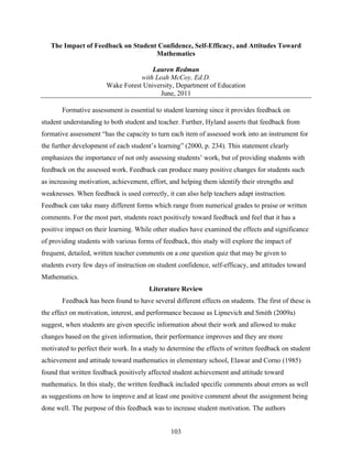 The Impact of Feedback on Student Confidence, Self-Efficacy, and Attitudes Toward
                                    Mathematics

                                      Lauren Redman
                                  with Leah McCoy, Ed.D.
                       Wake Forest University, Department of Education
                                         June, 2011

       Formative assessment is essential to student learning since it provides feedback on
student understanding to both student and teacher. Further, Hyland asserts that feedback from
formative assessment “has the capacity to turn each item of assessed work into an instrument for
the further development of each student’s learning” (2000, p. 234). This statement clearly
emphasizes the importance of not only assessing students’ work, but of providing students with
feedback on the assessed work. Feedback can produce many positive changes for students such
as increasing motivation, achievement, effort, and helping them identify their strengths and
weaknesses. When feedback is used correctly, it can also help teachers adapt instruction.
Feedback can take many different forms which range from numerical grades to praise or written
comments. For the most part, students react positively toward feedback and feel that it has a
positive impact on their learning. While other studies have examined the effects and significance
of providing students with various forms of feedback, this study will explore the impact of
frequent, detailed, written teacher comments on a one question quiz that may be given to
students every few days of instruction on student confidence, self-efficacy, and attitudes toward
Mathematics.
                                       Literature Review
       Feedback has been found to have several different effects on students. The first of these is
the effect on motivation, interest, and performance because as Lipnevich and Smith (2009a)
suggest, when students are given specific information about their work and allowed to make
changes based on the given information, their performance improves and they are more
motivated to perfect their work. In a study to determine the effects of written feedback on student
achievement and attitude toward mathematics in elementary school, Elawar and Corno (1985)
found that written feedback positively affected student achievement and attitude toward
mathematics. In this study, the written feedback included specific comments about errors as well
as suggestions on how to improve and at least one positive comment about the assignment being
done well. The purpose of this feedback was to increase student motivation. The authors


                                               103
 