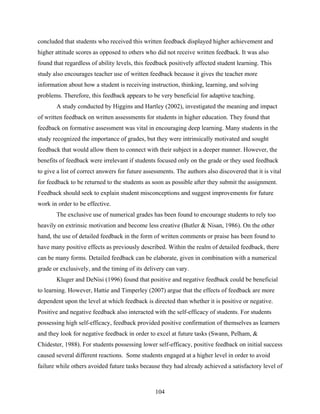 concluded that students who received this written feedback displayed higher achievement and
higher attitude scores as opposed to others who did not receive written feedback. It was also
found that regardless of ability levels, this feedback positively affected student learning. This
study also encourages teacher use of written feedback because it gives the teacher more
information about how a student is receiving instruction, thinking, learning, and solving
problems. Therefore, this feedback appears to be very beneficial for adaptive teaching.
       A study conducted by Higgins and Hartley (2002), investigated the meaning and impact
of written feedback on written assessments for students in higher education. They found that
feedback on formative assessment was vital in encouraging deep learning. Many students in the
study recognized the importance of grades, but they were intrinsically motivated and sought
feedback that would allow them to connect with their subject in a deeper manner. However, the
benefits of feedback were irrelevant if students focused only on the grade or they used feedback
to give a list of correct answers for future assessments. The authors also discovered that it is vital
for feedback to be returned to the students as soon as possible after they submit the assignment.
Feedback should seek to explain student misconceptions and suggest improvements for future
work in order to be effective.
       The exclusive use of numerical grades has been found to encourage students to rely too
heavily on extrinsic motivation and become less creative (Butler & Nisan, 1986). On the other
hand, the use of detailed feedback in the form of written comments or praise has been found to
have many positive effects as previously described. Within the realm of detailed feedback, there
can be many forms. Detailed feedback can be elaborate, given in combination with a numerical
grade or exclusively, and the timing of its delivery can vary.
       Kluger and DeNisi (1996) found that positive and negative feedback could be beneficial
to learning. However, Hattie and Timperley (2007) argue that the effects of feedback are more
dependent upon the level at which feedback is directed than whether it is positive or negative.
Positive and negative feedback also interacted with the self-efficacy of students. For students
possessing high self-efficacy, feedback provided positive confirmation of themselves as learners
and they look for negative feedback in order to excel at future tasks (Swann, Pelham, &
Chidester, 1988). For students possessing lower self-efficacy, positive feedback on initial success
caused several different reactions. Some students engaged at a higher level in order to avoid
failure while others avoided future tasks because they had already achieved a satisfactory level of



                                                 104
 