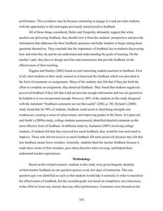 performance. This avoidance may be because continuing to engage in a task provides students
with the opportunity to fail and negate previously earned positive feedback.
       All of these things considered, Hattie and Timperley ultimately suggest that when
teachers are delivering feedback, they should view it from the students’ perspectives and provide
information that addresses the three feedback questions and helps students to begin asking those
questions themselves. They conclude that the importance of feedback lies in students discovering
how and what they do and do not understand and understanding the goals of learning. On the
teacher’s part, they have to design activities and assessments that provide feedback on the
effectiveness of their teaching.
       Higgins and Hartley (2002) found several interesting student reactions to feedback. First
of all, most students in their study seemed to at least read the feedback which was provided in
the form of comments on assignments. Many of the students also felt that if they put forth the
effort to complete an assignment, they deserved feedback. They found that students negatively
perceived feedback if they felt that it did not provide enough information and was too general to
be helpful or it was not personal enough. However, 80% of the students in this study disagreed
with the statement “Feedback comments are not that useful” (2002, p. 58). Hyland’s (2000)
study found that for 90% of students, feedback could assist in identifying strengths and
weaknesses, creating a sense of achievement, and improving grades in the future. In Lipnevich
and Smith’s (2009a) study, college students unanimously identified detailed comments as the
most effective form of feedback. In different study by Zacharias (2007) involving college
students, if students felt that they received too much feedback, they would be less motivated to
improve. Those who did not receive as much feedback felt more positively because they felt that
less feedback meant fewer mistakes. Generally, students liked the teacher feedback because it
made them aware of their mistakes, gave them direction when revising, and helped them
understand teacher expectations.
                                          Methodology
       Based on this related research, students in this study were given frequent, detailed,
written teacher feedback on one question quizzes every few days of instruction. This one
question quiz was identified as such so that students would take it seriously in order to maximize
the effectiveness of feedback, but the recorded grade was based on completion, not correctness,
in the effort to lower any anxiety that may affect performance. Comments were focused on the



                                               105
 
