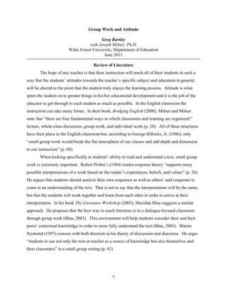 Group Work and Attitude

                                         Greg Bartley
                                   with Joseph Milner, Ph.D.
                         Wake Forest University, Department of Education
                                           June 2011

                                       Review of Literature
        The hope of any teacher is that their instruction will reach all of their students in such a
way that the students’ attitudes towards the teacher’s specific subject and education in general,
will be altered to the point that the student truly enjoys the learning process. Attitude is what
spurs the student on to greater things in his/her educational development and it is the job of the
educator to get through to each student as much as possible. In the English classroom the
instruction can take many forms. In their book, Bridging English (2008), Milner and Milner
state that “there are four fundamental ways in which classrooms and learning are organized:”
lecture, whole-class discussion, group work, and individual work (p. 20). All of these structures
have their place in the English classroom but, according to George Hillocks, Jr. (1986), only
“small-group work would break the flat atmosphere of our classes and add depth and dimension
to our instruction” (p. 68).
        When looking specifically at students’ ability to read and understand a text, small group
work is extremely important. Robert Probst’s (1984) reader-response theory “supports many
possible interpretations of a work based on the reader’s experiences, beliefs, and values” (p. 20).
He argues that students should analyze their own responses as well as others’ and cooperate to
come to an understanding of the text. That is not to say that the interpretations will be the same,
but that the students will work together and learn from each other in order to arrive at their
interpretation. In his book The Literature Workshop (2003), Sheridan Blau suggests a similar
approach. He proposes that the best way to teach literature is in a dialogue-focused classroom
through group work (Blau, 2003). This environment will help students consider their and their
peers’ contextual knowledge in order to more fully understand the text (Blau, 2003). Martin
Nystrand (1997) concurs with both theorists in his theory of discussion and discourse. He urges
“students to use not only the text or teacher as a source of knowledge but also themselves and
their classmates” in a small group setting (p. 82).




                                                  7
 