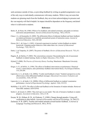 seek assistance outside of class, so providing feedback by writing on graded assignments is one
of the only ways to individually communicate with many students. While it may not seem that
students are gleaning much from the feedback, they are at least acknowledging its presence and
the vast majority will find it helpful. Its impact should be dependent on the frequency and detail
when it is delivered to students.
                                               References
Butler, R., & Nisan, M. (1986). Effects of no feedback, task-related comments, and grades on intrinsic
        motivation and performance. Journal of Educational Psychology, 78(3), 210-216.

Chase, J. A., & Houmanfar, R. (2009). The differential effects of elaborate feedback and basic feedback
        on student performance in a modified, personalized system of instruction course. Journal of
        Behavioral Education, 18(3), 245-265.

Elawar, M. C., & Corno, L. (1985). A factorial experiment in teachers' written feedback on student
        homework: Changing teacher behavior a little rather than a lot. Journal of Educational
        Psychology, 77(2), 162-173.

Hattie, J., & Timperley, H. (2007). The power of feedback. Review of Educational Research, 77(1), 81-
         112.

Higgins, R., & Hartley, P. (2002). The conscientious consumer: Reconsidering the role of assessment
       feedback in student learning. Studies in Higher Education, 27(1), 53-64.

Hyland, P. (2000). The Practice of University History Teaching. Manchester: Manchester University
       Press.

Kluger, A. N., & DeNisi, A. (1996). The effects of feedback interventions on performance: Historical
        review, a meta-analysis, and a preliminary feedback intervention theory. Psychological Bulletin,
        119, 254-284.

Lipnevich, A. A., & Smith, J. K. (2009a). "I really need feedback to learn:" Students' perspectives on the
       effectiveness of the differential feedback messages. Educational Assessment, Evaluation and
       Accountability, 21(4), 347-367.

Lipnevich, A. A., & Smith, J. K. (2009b). Effects of differential feedback on students' examination
       performance. Journal of Experimental Psychology: Applied, 15(4), 319-333.

McMillan, J. H. (1977). The effect of effort and feedback on the formation of student attitudes. Retrieved
      from ERIC database. (ED152934)

Smith, E., & Gorard, S. (2005). 'They don't give us our marks': The role of formative feedback in student
        progress. Assessment in Education, 12(1), 21-38.

Swann, W. B., Pelham, B. W., & Chidester, T. (1988). Change through paradox: Using self-
       verification to alter beliefs. Journal of Personality and Social Psychology, 54, 268-273.
Zacharias, N. R. (2007). Teacher and student attitudes toward teacher feedback. A Journal of
       Language Teaching and Research, 38(1), 38-52.




                                                   108
 