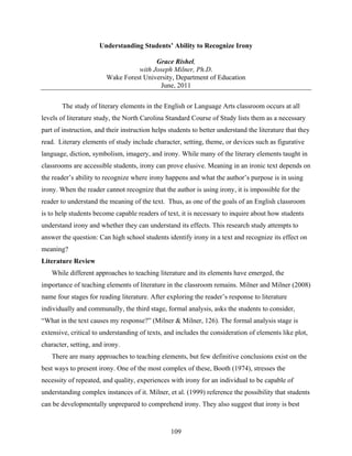 Understanding Students’ Ability to Recognize Irony

                                        Grace Rishel,
                                  with Joseph Milner, Ph.D.
                        Wake Forest University, Department of Education
                                         June, 2011

       The study of literary elements in the English or Language Arts classroom occurs at all
levels of literature study, the North Carolina Standard Course of Study lists them as a necessary
part of instruction, and their instruction helps students to better understand the literature that they
read. Literary elements of study include character, setting, theme, or devices such as figurative
language, diction, symbolism, imagery, and irony. While many of the literary elements taught in
classrooms are accessible students, irony can prove elusive. Meaning in an ironic text depends on
the reader’s ability to recognize where irony happens and what the author’s purpose is in using
irony. When the reader cannot recognize that the author is using irony, it is impossible for the
reader to understand the meaning of the text. Thus, as one of the goals of an English classroom
is to help students become capable readers of text, it is necessary to inquire about how students
understand irony and whether they can understand its effects. This research study attempts to
answer the question: Can high school students identify irony in a text and recognize its effect on
meaning?
Literature Review
   While different approaches to teaching literature and its elements have emerged, the
importance of teaching elements of literature in the classroom remains. Milner and Milner (2008)
name four stages for reading literature. After exploring the reader’s response to literature
individually and communally, the third stage, formal analysis, asks the students to consider,
“What in the text causes my response?” (Milner & Milner, 126). The formal analysis stage is
extensive, critical to understanding of texts, and includes the consideration of elements like plot,
character, setting, and irony.
   There are many approaches to teaching elements, but few definitive conclusions exist on the
best ways to present irony. One of the most complex of these, Booth (1974), stresses the
necessity of repeated, and quality, experiences with irony for an individual to be capable of
understanding complex instances of it. Milner, et al. (1999) reference the possibility that students
can be developmentally unprepared to comprehend irony. They also suggest that irony is best


                                                 109
 