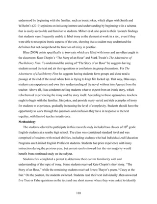 understood by beginning with the familiar, such as ironic jokes, which aligns with Smith and
Wilhelm’s (2010) opinions on initiating interest and understanding by beginning with a schema
that is easily accessible and familiar to students. Milner et al. also point to their research findings
that students were frequently unable to label irony as the element at work in a text, even if they
were able to recognize ironic aspects of the text, showing that a student may understand the
definition but not comprehend the function of irony in practice.
   Blau (2009) points specifically to two texts which are filled with irony and are often taught in
the classroom: Kate Chopin’s “The Story of an Hour” and Mark Twain’s The Adventures of
Huckleberry Finn. To understand the ending of “The Story of an Hour” he suggests having
students reread the text and air their questions or confusions in group discussions. For The
Adventures of Huckleberry Finn he suggests having students form groups and close read a
passage at the end of the novel when Tom is trying to keep Jim locked up. That way, Blau says,
students can experience and own their understanding of the novel without interference from the
teacher. Above all, Blau condemns telling students what to expect from an ironic story, which
robs them of experiencing the irony and the story itself. According to these approaches, teachers
ought to begin with the familiar, like jokes, and provide many varied and rich examples of irony
for students to experience, gradually increasing the level of complexity. Students should have the
opportunity to work through the questions and confusion they have in response to the text
together, with limited teacher interference.
Methodology
   The students selected to participate in this research study included two classes of 10th grade
English students at a nearby high school. The class was considered standard level and was
comprised of students with mixed abilities, including students who had Individualized Education
Programs and Limited English Proficient students. Students had prior experience with irony
instruction during the previous year, but pretest results showed that the vast majority would
benefit from continued study on the subject.
   Students first completed a pretest to determine their current familiarity with and
understanding of the topic of irony. Some students received Kate Chopin’s short story, “The
Story of an Hour,” while the remaining students received Ernest Thayer’s poem, “Casey at the
Bat.” On the posttest, the students switched. Students read their text individually, then answered
five True or False questions on the text and one short answer where they were asked to identify



                                                 110
 