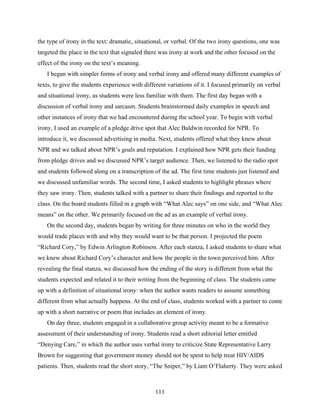 the type of irony in the text: dramatic, situational, or verbal. Of the two irony questions, one was
targeted the place in the text that signaled there was irony at work and the other focused on the
effect of the irony on the text’s meaning.
   I began with simpler forms of irony and verbal irony and offered many different examples of
texts, to give the students experience with different variations of it. I focused primarily on verbal
and situational irony, as students were less familiar with them. The first day began with a
discussion of verbal irony and sarcasm. Students brainstormed daily examples in speech and
other instances of irony that we had encountered during the school year. To begin with verbal
irony, I used an example of a pledge drive spot that Alec Baldwin recorded for NPR. To
introduce it, we discussed advertising in media. Next, students offered what they knew about
NPR and we talked about NPR’s goals and reputation. I explained how NPR gets their funding
from pledge drives and we discussed NPR’s target audience. Then, we listened to the radio spot
and students followed along on a transcription of the ad. The first time students just listened and
we discussed unfamiliar words. The second time, I asked students to highlight phrases where
they saw irony. Then, students talked with a partner to share their findings and reported to the
class. On the board students filled in a graph with “What Alec says” on one side, and “What Alec
means” on the other. We primarily focused on the ad as an example of verbal irony.
   On the second day, students began by writing for three minutes on who in the world they
would trade places with and why they would want to be that person. I projected the poem
“Richard Cory,” by Edwin Arlington Robinson. After each stanza, I asked students to share what
we knew about Richard Cory’s character and how the people in the town perceived him. After
revealing the final stanza, we discussed how the ending of the story is different from what the
students expected and related it to their writing from the beginning of class. The students came
up with a definition of situational irony: when the author wants readers to assume something
different from what actually happens. At the end of class, students worked with a partner to come
up with a short narrative or poem that includes an element of irony.  
   On day three, students engaged in a collaborative group activity meant to be a formative
assessment of their understanding of irony. Students read a short editorial letter entitled
“Denying Care,” in which the author uses verbal irony to criticize State Representative Larry
Brown for suggesting that government money should not be spent to help treat HIV/AIDS
patients. Then, students read the short story, “The Sniper,” by Liam O’Flaherty. They were asked



                                                111
 