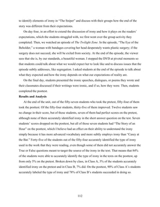 to identify elements of irony in “The Sniper” and discuss with their groups how the end of the
story was different from their expectations.
   On day four, in an effort to extend the discussion of irony and how it plays on the readers’
expectations, which the students struggled with, we first went over the group activity they
completed. Then, we watched an episode of The Twilight Zone. In the episode, “The Eye of the
Beholder,” a woman with bandages covering her head desperately wants plastic surgery; if the
surgery does not succeed, she will be exiled from society. At the end of the episode, the viewer
sees that she is, by our standards, a beautiful woman. I stopped the DVD at pivotal moments so
that students could talk about what we would expect her to look like and to discuss issues that the
episode subtly addresses, like segregation. I asked students at the end of the episode to talk about
what they expected and how the irony depends on what our expectations of reality are.
   On the final day, students presented the ironic speeches, dialogues, or poems they wrote and
their classmates discussed if their writings were ironic, and if so, how they were. Then, students
completed the posttest.
Results and Analysis
   At the end of the unit, out of the fifty-seven students who took the pretest, fifty-four of them
took the posttest. Of the fifty-four students, thirty-five of them improved. Twelve students saw
no change in their score, but of those students, seven of them had perfect scores on the pretest,
although none of them accurately identified irony in the short answer question on the test. Seven
students’ scores dropped on the posttest, but all of those seven students had “The Story of an
Hour” on the posttest, which I believe had an effect on their ability to understand the irony
simply because it has more advanced vocabulary and more subtly employs irony than “Casey at
the Bat.” Forty-five of the students out of the fifty-four accurately identified the type of irony
used in the work that they were reading, even though some of them did not accurately answer the
True or False questions meant to target the source of the irony in the text. That means that 84%
of the students were able to accurately identify the type of irony in the texts on the posttest, up
from only 5% on the pretest. Broken down by class, in Class A, 3% of the students accurately
identified irony on the pretest and in Class B, 7% did. On the posttest, 90% of Class A’s students
accurately labeled the type of irony and 78% of Class B’s students succeeded in doing so.




                                                 112
 