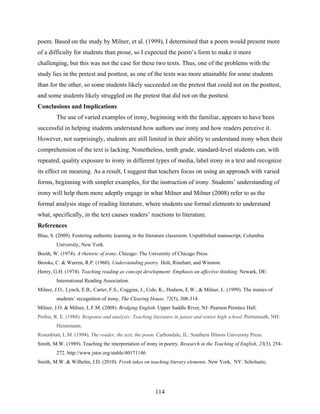 poem. Based on the study by Milner, et al. (1999), I determined that a poem would present more
of a difficulty for students than prose, so I expected the poem’s form to make it more
challenging, but this was not the case for these two texts. Thus, one of the problems with the
study lies in the pretest and posttest, as one of the texts was more attainable for some students
than for the other, so some students likely succeeded on the pretest that could not on the posttest,
and some students likely struggled on the pretest that did not on the posttest.
Conclusions and Implications
         The use of varied examples of irony, beginning with the familiar, appears to have been
successful in helping students understand how authors use irony and how readers perceive it.
However, not surprisingly, students are still limited in their ability to understand irony when their
comprehension of the text is lacking. Nonetheless, tenth grade, standard-level students can, with
repeated, quality exposure to irony in different types of media, label irony in a text and recognize
its effect on meaning. As a result, I suggest that teachers focus on using an approach with varied
forms, beginning with simpler examples, for the instruction of irony. Students’ understanding of
irony will help them more adeptly engage in what Milner and Milner (2008) refer to as the
formal analysis stage of reading literature, where students use formal elements to understand
what, specifically, in the text causes readers’ reactions to literature.
References
Blau, S. (2009). Fostering authentic learning in the literature classroom. Unpublished manuscript, Columbia
         University, New York.
Booth, W. (1974). A rhetoric of irony. Chicago: The University of Chicago Press.
Brooks, C. & Warren, R.P. (1960). Understanding poetry. Holt, Rinehart, and Winston.
Henry, G.H. (1974). Teaching reading as concept development: Emphasis on affective thinking. Newark, DE:
         International Reading Association.
Milner, J.O., Lynch, E.B., Carter, F.S., Coggins, J., Cole, K., Hodson, E.W., & Milner, L. (1999). The ironies of
         students’ recognition of irony. The Clearing House, 72(5), 308-314.
Milner, J.O. & Milner, L.F.M. (2008). Bridging English. Upper Saddle River, NJ: Pearson Prentice Hall.
Probst, R. E. (1988). Response and analysis: Teaching literature in junior and senior high school. Portsmouth, NH:
         Heinemann.
Rosenblatt, L.M. (1994). The reader, the text, the poem. Carbondale, IL: Southern Illinois University Press.
Smith, M.W. (1989). Teaching the interpretation of irony in poetry. Research in the Teaching of English, 23(3), 254-
         272. http://www.jstor.org/stable/40171146 
Smith, M.W. & Wilhelm, J.D. (2010). Fresh takes on teaching literary elements. New York, NY: Scholastic.




                                                        114
 