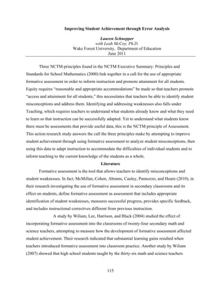 Improving Student Achievement through Error Analysis

                                           Lauren Schnepper
                                        with Leah McCoy, Ph.D.
                            Wake Forest University, Department of Education
                                               June 2011

       Three NCTM principles found in the NCTM Executive Summary: Principles and
Standards for School Mathematics (2000) link together in a call for the use of appropriate
formative assessment in order to inform instruction and promote attainment for all students.
Equity requires “reasonable and appropriate accommodations” be made so that teachers promote
“access and attainment for all students,” this necessitates that teachers be able to identify student
misconceptions and address them. Identifying and addressing weaknesses also falls under
Teaching, which requires teachers to understand what students already know and what they need
to learn so that instruction can be successfully adapted. Yet to understand what students know
there must be assessments that provide useful data, this is the NCTM principle of Assessment.
This action research study answers the call the three principles make by attempting to improve
student achievement through using formative assessment to analyze student misconceptions, then
using this data to adapt instruction to accommodate the difficulties of individual students and to
inform teaching to the current knowledge of the students as a whole.
                                             Literature
       Formative assessment is the tool that allows teachers to identify misconceptions and
student weaknesses. In fact, McMillan, Cohen, Abrams, Cauley, Pannozzo, and Hearn (2010), in
their research investigating the use of formative assessment in secondary classrooms and its
effect on students, define formative assessment as assessment that includes appropriate
identification of student weaknesses, measures successful progress, provides specific feedback,
and includes instructional correctives different from previous instruction.
                A study by Wiliam, Lee, Harrison, and Black (2004) studied the effect of
incorporating formative assessment into the classrooms of twenty-four secondary math and
science teachers, attempting to measure how the development of formative assessment affected
student achievement. Their research indicated that substantial learning gains resulted when
teachers introduced formative assessment into classroom practice. Another study by Wiliam
(2007) showed that high school students taught by the thirty-six math and science teachers


                                                 115
 