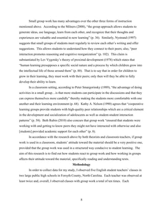 Small group work has many advantages over the other three forms of instruction
mentioned above. According to the Milners (2008), “the group approach allows students to
generate ideas, use language, learn from each other, and recognize that their thoughts and
experiences are valuable and essential to new learning” (p. 36). Similarly, Nystrand (1997)
suggests that small groups of students meet regularly to review each other’s writing and offer
suggestions. This allows students to understand how they connect to their peers; also, “peer
interaction promotes reasoning and cognitive reorganization” (p. 102). This claim is
substantiated by Lev Vygotsky’s theory of proximal development (1978) which states that
“human learning presupposes a specific social nature and a process by which children grow into
the intellectual life of those around them” (p. 88). That is to say that in order for children to
grow in their learning, they must work with their peers; only then will they be able to fully
develop their ability to learn.
        In a classroom setting, according to Peter Smargorinsky (1989), “the advantage of doing
activities in a small group…is that more students can participate in the discussions and that they
can express themselves more candidly” thereby making the students more comfortable with one
another and their learning environment (p. 68). Kathy A. Nelson (1990) agrees that “cooperative
learning groups provide students with high-quality peer relationships which are a critical element
in the development and socialization of adolescents as well as student-student interaction
patterns” (p. 58). Beth Rubin (2010) also concurs that group work “ensured that students were
working with and getting to know peers they might not have interacted with otherwise and also
[students] provided academic support for each other” (p. 8).
        In accordance with the research above by both theorists and classroom teachers, if group
work is used in a classroom, students’ attitude toward the material should be a very positive one,
provided that the group work was used in a structured way conducive to student learning. The
aim of this research is to find out how students react to group work and how working in groups
affects their attitude toward the material, specifically reading and understanding texts.
                                            Methodology
        In order to collect data for my study, I observed five English student teachers’ classes in
two large public high schools in Forsyth County, North Carolina. Each teacher was observed at
least twice and, overall, I observed classes with group work a total of ten times. Each




                                                  8
 