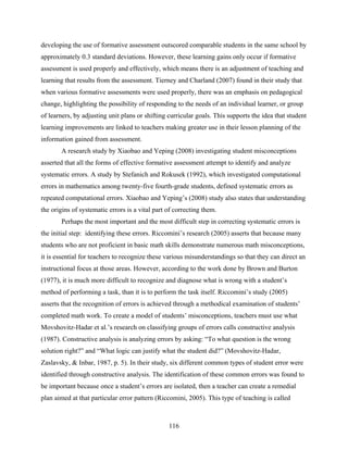 developing the use of formative assessment outscored comparable students in the same school by
approximately 0.3 standard deviations. However, these learning gains only occur if formative
assessment is used properly and effectively, which means there is an adjustment of teaching and
learning that results from the assessment. Tierney and Charland (2007) found in their study that
when various formative assessments were used properly, there was an emphasis on pedagogical
change, highlighting the possibility of responding to the needs of an individual learner, or group
of learners, by adjusting unit plans or shifting curricular goals. This supports the idea that student
learning improvements are linked to teachers making greater use in their lesson planning of the
information gained from assessment.
       A research study by Xiaobao and Yeping (2008) investigating student misconceptions
asserted that all the forms of effective formative assessment attempt to identify and analyze
systematic errors. A study by Stefanich and Rokusek (1992), which investigated computational
errors in mathematics among twenty-five fourth-grade students, defined systematic errors as
repeated computational errors. Xiaobao and Yeping’s (2008) study also states that understanding
the origins of systematic errors is a vital part of correcting them.
       Perhaps the most important and the most difficult step in correcting systematic errors is
the initial step: identifying these errors. Riccomini’s research (2005) asserts that because many
students who are not proficient in basic math skills demonstrate numerous math misconceptions,
it is essential for teachers to recognize these various misunderstandings so that they can direct an
instructional focus at those areas. However, according to the work done by Brown and Burton
(1977), it is much more difficult to recognize and diagnose what is wrong with a student’s
method of performing a task, than it is to perform the task itself. Riccomini’s study (2005)
asserts that the recognition of errors is achieved through a methodical examination of students’
completed math work. To create a model of students’ misconceptions, teachers must use what
Movshovitz-Hadar et al.’s research on classifying groups of errors calls constructive analysis
(1987). Constructive analysis is analyzing errors by asking: “To what question is the wrong
solution right?” and “What logic can justify what the student did?” (Movshovitz-Hadar,
Zaslavsky, & Inbar, 1987, p. 5). In their study, six different common types of student error were
identified through constructive analysis. The identification of these common errors was found to
be important because once a student’s errors are isolated, then a teacher can create a remedial
plan aimed at that particular error pattern (Riccomini, 2005). This type of teaching is called



                                                 116
 