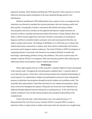 diagnostic teaching, which Stefanich and Rokusek (1992) describe in their research as a tool for
effectively directing student remediation to the areas identified through specific error
identification.
        Stefanich and Rokusek (1992) affirmed that when a pattern of error was diagnosed and
instruction was directed to remediate the incorrect procedure, then new learning usually took
place quickly. Consequently, formative assessments that identify and analyze student
misconceptions and errors, and then use the gathered information to adapt instruction are
essential to effective teaching and increased student achievement. Volante, Beckett, Reid, and
Drake’s (2010) research support this claim that if formative assessments are developed to
diagnose and then to remediate student systematic errors and misconceptions then they can
improve student achievement. The findings of McMillan, et al, (2010) also give evidence that
student achievement, measured by a mastery scale, had a positive relationship with formative
assessment used to diagnose student weaknesses. The result of Wiliam’s (2007) investigation of
integrating formative assessment with instruction was students did better in number fact
knowledge, understanding, problem solving, and confidence. This action research study will
attempt to replicate Wiliam’s investigation, while answering the question: Does analyzing and
addressing student misconceptions improve student achievement?
                                           Methodology
        Thirty-eight students from two of the researcher’s standard Algebra II classes participated
in the research study. Throughout the unit participants completed short 1-2 question daily (or
every other day) quizzes, Ticket Outs, which tested procedural and conceptual understanding of
recent material. Five representative students also participated in interviews that confirmed the
presence of particular misconceptions through having the students solve problems orally. The
researcher then analyzed these Ticket Outs and interviews for student misconceptions, taking
notes on the errors throughout the analysis. During the next lesson the errors identified were
addressed through adjusted instruction during the re-teaching process. At the end of the unit,
students completed a unit test that tested procedural and conceptual understanding of the
completed unit.
        At the end of the study math achievement scores were analyzed using a 2×7,
Measure(Ticket Out, Unit Test)×Lesson, Factorial ANOVA, using the SPSS, in order to
determine if there is improvement in student achievement after the material was re-taught based



                                                117
 