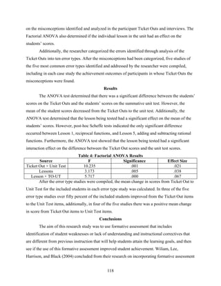 on the misconceptions identified and analyzed in the participant Ticket Outs and interviews. The
Factorial ANOVA also determined if the individual lesson in the unit had an effect on the
students’ scores.
       Additionally, the researcher categorized the errors identified through analysis of the
Ticket Outs into ten error types. After the misconceptions had been categorized, five studies of
the five most common error types identified and addressed by the researcher were compiled,
including in each case study the achievement outcomes of participants in whose Ticket Outs the
misconceptions were found.
                                              Results
       The ANOVA test determined that there was a significant difference between the students’
scores on the Ticket Outs and the students’ scores on the summative unit test. However, the
mean of the student scores decreased from the Ticket Outs to the unit test. Additionally, the
ANOVA test determined that the lesson being tested had a significant effect on the mean of the
students’ scores. However, post-hoc Scheffe tests indicated the only significant difference
occurred between Lesson 1, reciprocal functions, and Lesson 5, adding and subtracting rational
functions. Furthermore, the ANOVA test showed that the lesson being tested had a significant
interaction effect on the difference between the Ticket Out scores and the unit test scores.
                               Table 4: Factorial ANOVA Results
       Source                       F                   Significance            Effect Size
Ticket Out × Unit Test            10.235                    .001                   .021
       Lessons                    3.173                     .005                   .038
  Lesson × TO-UT                  5.717                     .000                   .067
       After the error type studies were compiled, the mean change in scores from Ticket Out to
Unit Test for the included students in each error type study was calculated. In three of the five
error type studies over fifty percent of the included students improved from the Ticket Out items
to the Unit Test items, additionally, in four of the five studies there was a positive mean change
in score from Ticket Out items to Unit Test items.
                                           Conclusions
       The aim of this research study was to use formative assessment that includes
identification of student weaknesses or lack of understanding and instructional correctives that
are different from previous instruction that will help students attain the learning goals, and then
see if the use of this formative assessment improved student achievement. Wiliam, Lee,
Harrison, and Black (2004) concluded from their research on incorporating formative assessment


                                                118
 
