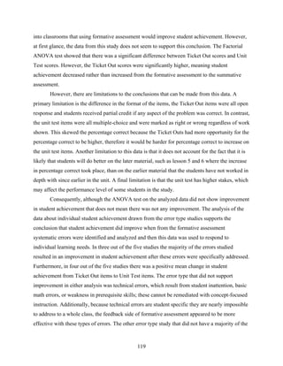 into classrooms that using formative assessment would improve student achievement. However,
at first glance, the data from this study does not seem to support this conclusion. The Factorial
ANOVA test showed that there was a significant difference between Ticket Out scores and Unit
Test scores. However, the Ticket Out scores were significantly higher, meaning student
achievement decreased rather than increased from the formative assessment to the summative
assessment.
        However, there are limitations to the conclusions that can be made from this data. A
primary limitation is the difference in the format of the items, the Ticket Out items were all open
response and students received partial credit if any aspect of the problem was correct. In contrast,
the unit test items were all multiple-choice and were marked as right or wrong regardless of work
shown. This skewed the percentage correct because the Ticket Outs had more opportunity for the
percentage correct to be higher, therefore it would be harder for percentage correct to increase on
the unit test items. Another limitation to this data is that it does not account for the fact that it is
likely that students will do better on the later material, such as lesson 5 and 6 where the increase
in percentage correct took place, than on the earlier material that the students have not worked in
depth with since earlier in the unit. A final limitation is that the unit test has higher stakes, which
may affect the performance level of some students in the study.
        Consequently, although the ANOVA test on the analyzed data did not show improvement
in student achievement that does not mean there was not any improvement. The analysis of the
data about individual student achievement drawn from the error type studies supports the
conclusion that student achievement did improve when from the formative assessment
systematic errors were identified and analyzed and then this data was used to respond to
individual learning needs. In three out of the five studies the majority of the errors studied
resulted in an improvement in student achievement after these errors were specifically addressed.
Furthermore, in four out of the five studies there was a positive mean change in student
achievement from Ticket Out items to Unit Test items. The error type that did not support
improvement in either analysis was technical errors, which result from student inattention, basic
math errors, or weakness in prerequisite skills; these cannot be remediated with concept-focused
instruction. Additionally, because technical errors are student specific they are nearly impossible
to address to a whole class, the feedback side of formative assessment appeared to be more
effective with these types of errors. The other error type study that did not have a majority of the



                                                   119
 