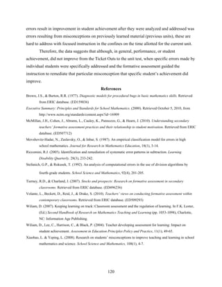 errors result in improvement in student achievement after they were analyzed and addressed was
errors resulting from misconceptions on previously learned material (previous units), these are
hard to address with focused instruction in the confines on the time allotted for the current unit.
         Therefore, the data suggests that although, in general, performance, or student
achievement, did not improve from the Ticket Outs to the unit test, when specific errors made by
individual students were specifically addressed and the formative assessment guided the
instruction to remediate that particular misconception that specific student’s achievement did
improve.
                                                   References
Brown, J.S., & Burton, R.R. (1977). Diagnostic models for procedural bugs in basic mathematics skills. Retrieved
         from ERIC database. (ED159036)
Executive Summary: Principles and Standards for School Mathematics. (2000). Retrieved October 5, 2010, from
         http://www.nctm.org/standards/content.aspx?id=16909
McMillan, J.H., Cohen, J., Abrams, L., Cauley, K., Pannozzo, G., & Hearn, J. (2010). Understanding secondary
         teachers’ formative assessment practices and their relationship to student motivation. Retrieved from ERIC
         database. (ED507712)
Movshovitz-Hadar, N., Zaslavsky, O., & Inbar, S. (1987). An empirical classification model for errors in high
         school mathematics. Journal for Research in Mathematics Education, 18(1), 3-14.
Riccomini, R.J. (2005). Identification and remediation of systematic error patterns in subtraction. Learning
         Disability Quarterly, 28(3), 233-242.
Stefanich, G.P., & Rokusek, T. (1992). An analysis of computational errors in the use of division algorithms by

         fourth-grade students. School Science and Mathematics, 92(4), 201-205.

Tierney, R.D., & Charland, J. (2007). Stocks and prospects: Research on formative assessment in secondary
         classrooms. Retrieved from ERIC database. (ED496236)
Volante, L., Beckett, D., Reid, J., & Drake, S. (2010). Teachers’ views on conducting formative assessment within
         contemporary classrooms. Retrieved from ERIC database. (ED509293)
Wiliam, D. (2007). Keeping learning on track: Classroom assessment and the regulation of learning. In F.K. Lester,
         (Ed.) Second Handbook of Research on Mathematics Teaching and Learning (pp. 1053-1098), Charlotte,
         NC: Information Age Publishing.
Wiliam, D., Lee, C., Harrison, C., & Black, P. (2004). Teacher developing assessment for learning: Impact on
         student achievement. Assessment in Education Principles Policy and Practice, 11(1), 49-65.
Xiaobao, L. & Yeping, L. (2008). Research on students’ misconceptions to improve teaching and learning in school
         mathematics and science. School Science and Mathematics, 108(1), 4-7.
 




                                                        120
 