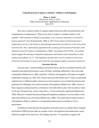 Using Homework to Improve Students’ Abilities to Self-Regulate

                                       Brian A. Smith
                                 with Leah P. McCoy, Ed.D.
                        Wake Forest University, Department of Education
                                         June, 2011


       How does a student's ability to regulate nightly homework affect the performance and
comprehension in mathematics? What can be done to improve a student's ability to self-
regulate? Self-regulation is defined as grounding “your conscious experience of yourself as
knower and actor” (Fox & Riconscente, 2008, p. 387). In the context of homework, how a
student perceives his or her ability to learn through homework may affect his or her motivation
on homework. This is particularly applicable to the Learning and Assessment Principles of the
National Council of Teachers of Mathematics (2000). According to the NCTM, “Assessment
should support the learning of important mathematics and furnish useful information to both
teachers and students” (p. 2). Self-regulation may provide a way for students to learn more
effectively and teachers to receive more from the most popular nightly assessment, homework.
                                         Literature Review
       In recent years, research findings consistently show a positive correlation between self-
regulation and student performance across all fields, including mathematics. One such study,
conducted by Malmivuori in 2006, found that “efficient self-regulation will empower students’
mathematics learning” (p. 160). This research surveyed 346 female and 377 male seventh-grade
students from 17 different public schools on several categories, two of which (persistence and
preference for challenge) were used to measure self-regulation (Malmivuori, 2006). Scores in
these categories produced positive correlations with math ability scores with correlation values
of .20 and .30 respectively, where values above .15 were statistically significant (Malmivuori,
2006). Moreover, students that showed high self-regulatory tendencies were less likely to fear
math class and have low self-esteem (Malmivuori, 2006). This means that an improvement in
self-regulation ability is related to a corresponding improvement in attitude as well as
performance.
       In addition to showing that self-regulation and achievement are related, Perels, Dignath
and Schmitz (2009) also provided an example of how self-regulation and mathematics can be
effectively taught at the same time. The findings state that, “It is possible to support self-


                                                 121
 