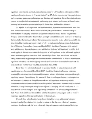 regulation competencies and mathematical achievement by self-regulation intervention within
regular mathematics lessons of 6th-grade students” (p. 17). In the experimental class, each lesson
had two content areas, one mathematical and the other self-regulative. The self-regulation lesson
content included attitude towards math, goal setting, goal pursuit, goal control, self-motivation,
planning how to solve a problem, dealing with distractions, and handling mistakes.
       As popular as self-regulation has been in research, homework and assessment have also
been studied as frequently. Brown and Hirschfeld (2007) showed that a student is likely to
perform better on a nightly homework assignment if he or she thinks that the assignment is
designed for them and not for their teacher. A sample size of 162 students were used in the study
that concluded that a student’s belief that an assessment is used to hold a school accountable has
almost no effect (partial regression weight of -.01) on mathematical achievement. In that same
line of thinking, Ommundsen, Haugen and Lund (2005) found that if a student believes their
work will improve their performance, they will be less likely to “self-handicap” (p. 467). Self-
handicapping is defined as the theoretical opposite of self-regulation in that self-handicapping is
how a student recognizes what about their surroundings allows them not to learn, and avoid
taking responsibility by placing blame on these external circumstances. In order to promote self-
regulation rather than self-handicapping, teachers must show their students that homework and
assessments are built for their benefit (Ommundsen et al. 2005).
       From these two substantial strands of research, the idea of using homework to self-
regulate emerges. Brown and Hirschfeld (2007) found that the positive learning outcomes
generated by assessment can be enhanced in students who are able to treat assessment in a self-
regulating manner. By combining this result with those regarding performance, self-regulation
and homework, it appears as though homework and self-regulation are strongly related.
Homework can be used to teach effective self-regulation, but students are more likely to do their
homework if they have higher ability to self-regulate. A study by Seo and Ilies (2009) of 118
stock brokers showed that goal level is positively related with self-efficacy and performance.
Both Perels et al. (2009) and Seo and Ilies (2009), showed that having a goal leads to positive
outcomes, regardless of the age and maturity of their subjects.
       Overall, these related studies have shown the tightly woven relationship between
homework and self-regulation. It is circular in nature, in that the more effectively a student
completes their homework, the more effectively they self-regulate, and the more effectively a



                                                122
 