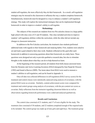 student self-regulates, the more effectively they do their homework. As a result, self-regulation
strategies may be stressed in the classroom to influence the way a student completes homework.
Simultaneously, homework must be designed in a way to enhance a student’s self-regulation
strategy. This study will explore the instructional strategies that can be implemented through
homework in order to improve a student’s ability to self-regulate.
                                           Methodology
       The subjects of this research are students from two Pre-calculus classes in a large public
high school with class sizes of 21 and 30 students. One class included activities to improve
students’ self-regulatory abilities within the curriculum, while the other did not include any
changes to classroom instruction.
       In addition to the Pre-Calculus curriculum, the treatment class students performed
additional tasks with regards to their homework and studying habits. First, students were asked to
set and track a goal related to their class work. Students reflected on this goal after each
homework in addition to answering questions about their homework on a daily basis. These
questions were designed not only to provide qualitative research data, but also to stimulate
thoughts in the student about what they can do to help themselves learn.
       At the beginning of the research period, all students from both classes answered items
from the Dynamic and Active Learning Inventory (DALI) designed by Iran-Nejad & Chissom
(1992) and found in Reeves (2009). The items taken from DALI were used to measure a
student’s abilities in self-regulation, and can be found in Appendix A.
       Once all data was collected differences in self-regulation (DALI survey scores) for the
treatment and control classes were statistically analyzed using analysis of covariance, with the
pretest DALI score as covariate. Similarly, content achievement scores were compared for
treatment and control groups using analysis of covariance, with the pre-content test scores as
covariate. Daily reflections from the instructor regarding classroom behavior as well as
observations regarding homework performance were coded and analyzed qualitatively.


                                     Results and Conclusions
       The control class consisted of 21 students, and 17 of were eligible for the study. The
treatment class consisted of 30 students, and 22 students completed enough of the required tasks
to be included. The control group was made up of nine girls and eight boys. The treatment group



                                                 123
 