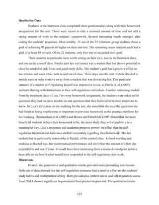 Qualitative Data.
       Students in the treatment class completed short questionnaires along with their homework
assignments for the unit. These were meant to take a minimal amount of time and not add a
taxing amount of work to the students’ coursework. Several interesting trends emerged after
coding the students’ responses. Most notably, 15 out of the 22 treatment group students chose a
goal of achieving 95 percent or higher on their unit test. The remaining seven students each had a
goal of at least 89 percent. Of the 22 students, only five met or exceeded their goal.
       Three students in particular were worth noting on their own, two in the treatment class,
and one in the control class. Natalie (not her real name) was a student that had shown potential in
class but tended to lack focus and good study skills. The student’s goal had a positive effect on
her attitude and work ethic, both in and out of class. Three days into the unit, Natalie decided to
switch seats in order to move away from a student that was distracting her. This particular
instance of a student self-regulating herself was impressive to see, as Perels et. al. (2009)
included dealing with distractions in their self-regulation curriculum. Another interesting student
from the treatment class is Lisa. For every homework assignment, the students were asked to list
questions they had the most trouble on and questions that they believed to be most important to
know. In Lisa’s reflection on her studying for the test, she noted that she used the questions she
had listed as being troublesome or important in previous homework as the practice problems for
her studying. Ommundsen et al. (2005) and Brown and Hirschfeld (2007) found that the more
beneficial students believe their homework to be, the more likely they will complete it in a
meaningful way. Lisa’s responses and academic progress portray the effect that the self-
regulation treatment can have on a student’s mentality regarding their homework. The last
student that is particularly noteworthy is Rachel, of the control class. As hard working and
studious as Rachel was, her mathematical performance did not reflect the amount of effort she
expended in and out of class. It would have been interesting from a research standpoint to have
been able to see how Rachel would have responded to the self-regulation class work.
Discussion.
       Overall, the quantitative and qualitative results provided some promising conclusions.
Both sets of data showed that the self-regulation treatment had a positive effect on the students’
study habits and mathematical ability. Both pre-calculus content scores and self-regulation scores
from DALI showed significant improvement from pre-test to post-test. The qualitative results



                                                 125
 