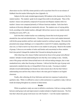 observation was for a full fifty minute period as well as anywhere from five to ten minutes of
feedback from the teacher following the class (Appendix A).
       Subjects for this study included approximately 200 students in the classrooms of the five
student teachers. The students’ grade levels ranged from ninth to eleventh grade. Three of the
teachers’ classes were primarily composed of Caucasian non-Hispanic students while two
teachers’ classes were composed primarily of African-American students. Each class had a
modicum of diversity although not statistically relevant. The students were of varying ability
levels, according to the student teachers, although I did not have access to any student records
including test scores, IEP’s, etc.
       Each time that a student teacher was conducting a lesson that involved group work I
attended the class and took detailed notes. I focused, foremost, on how each student interacted
with his/her group members and how each student reacted to working in groups. Obviously this
presented some unique challenges as it is impossible to watch 28-35 students, depending on the
class size, so I had to narrow my focus down to one student in each group. Based on the number
of groups, I chose an even number of males and females and concentrated on those students.
Each class period I changed the students that I focused on during the group work.
       After observing a few classes I further narrowed my focus to how group work affected
students’ attitudes towards understanding the texts that they were reading in class. Initially,
some of the group work that I observed had more to do with test-taking strategies, due to state
standardized tests, rather than focusing on literature. I did not feel that this type of group work
represented a standard class day so I disqualified it from my study. Focusing on students’
attitudes toward understanding texts became my main concern due to the fact that I believe
understanding texts and how they relate to them is the main goal of students in an English
classroom.
       Finally, after collecting all of my field notes and interview responses I analyzed my
qualitative data. While it is difficult to come to solid conclusions in a qualitative study, I did see
trends developing throughout my semester of observations.
                                               Results
       While no qualitative study can come to definitive conclusions, I did see a strong corollary
between small group work and improvement in student attitude in English classrooms. The first
time that I observed a group work lesson was with Teacher C. I saw this teacher implement a



                                                  9
 
