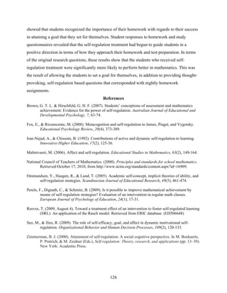 showed that students recognized the importance of their homework with regards to their success
in attaining a goal that they set for themselves. Student responses to homework and study
questionnaires revealed that the self-regulation treatment had begun to guide students in a
positive direction in terms of how they approach their homework and test preparation. In terms
of the original research questions, these results show that the students who received self-
regulation treatment were significantly more likely to perform better in mathematics. This was
the result of allowing the students to set a goal for themselves, in addition to providing thought-
provoking, self-regulation based questions that corresponded with nightly homework
assignments.
                                                References
Brown, G. T. L. & Hirschfeld, G. H. F. (2007). Students’ conceptions of assessment and mathematics
       achievement: Evidence for the power of self-regulation. Australian Journal of Educational and
       Developmental Psychology, 7, 63-74.

Fox, E., & Riconscente, M. (2008). Metacognition and self-regulation in James, Piaget, and Vygotsky.
        Educational Psychology Review, 20(4), 373-389.

Iran-Nejad, A., & Chissom, B. (1992). Contributions of active and dynamic self-regulation to learning.
        Innovative Higher Education, 17(2), 125-36.

Malmivuori, M. (2006). Affect and self-regulation. Educational Studies in Mathematics, 63(2), 149-164.

National Council of Teachers of Mathematics. (2000). Principles and standards for school mathematics.
       Retrieved October 17, 2010, from http://www.nctm.org/standards/content.aspx?id=16909.

Ommundsen, Y., Haugen, R., & Lund, T. (2005). Academic self-concept, implicit theories of ability, and
     self-regulation strategies. Scandinavian Journal of Educational Research, 49(5), 461-474.

Perels, F., Dignath, C., & Schmitz, B. (2009). Is it possible to improve mathematical achievement by
         means of self-regulation strategies? Evaluation of an intervention in regular math classes.
         European Journal of Psychology of Education, 24(1), 17-31.

Reeves, T. (2009, August 4). Toward a treatment effect of an intervention to foster self-regulated learning
        (SRL): An application of the Rasch model. Retrieved from ERIC database. (ED506648)

Seo, M., & Ilies, R. (2009). The role of self-efficacy, goal, and affect in dynamic motivational self-
        regulation. Organizational Behavior and Human Decision Processes, 109(2), 120-133.

Zimmerman, B. J. (2000). Attainment of self-regulation: A social cognitive perspective. In M. Boekaerts,
      P. Pintrich, & M. Zeidner (Eds.), Self-regulation: Theory, research, and applications (pp. 13–39).
      New York: Academic Press.




                                                    126
 