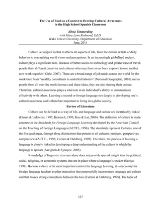 The Use of Food as a Context to Develop Cultural Awareness
                            in the High School Spanish Classroom

                                     Silvia Timmerding
                               with Mary Lynn Redmond, Ed.D.
                        Wake Forest University, Department of Education
                                         June, 2011

       Culture is complex in that it affects all aspects of life, from the minute details of daily
behavior to overarching world views and perceptions. In an increasingly globalized society,
culture plays a significant role. Because of better access to technology and greater ease of travel,
people from different countries and cultures who may have never been exposed to one another
now work together (Kiple, 2007). There are a broad range of job needs across the world for the
workforce from “wealthy consultants to unskilled laborers” (National Geographic, 2010) and as
people from all over the world interact and share ideas, they are also sharing their culture.
Therefore, cultural awareness plays a vital role in an individual’s ability to communicate
effectively with others. Learning a second or foreign language ties deeply to developing one’s
cultural awareness and is therefore important to living in a global society.
                                       Review of Literature
       Culture can be defined as a way of life, and language and culture are inextricably linked
(Crozet & Liddicoat, 1997; Kramsch, 1993; Kuo & Lai, 2006). The definition of culture is made
concrete in the Standards for Foreign Language Learning developed by the American Council
on the Teaching of Foreign Languages (ACTFL, 1996). The standards represent Cultures, one of
the five goal areas, through three distinctions that pertain to all cultures: products, perspectives,
and practices (ACTFL, 1996; Curtain & Dahlberg, 1998). Therefore, the process of learning a
language is closely linked to developing a deep understanding of the culture in which the
language is spoken (Savignon & Sysoyev, 2005).
       Knowledge of linguistic structure alone does not provide special insight into the political,
social, religious, or economic systems that are in place where a language is spoken (Seelye,
1998). Because culture is the most important context for language learning, it is necessary for
foreign language teachers to plan instruction that purposefully incorporates language and culture
and that makes strong connections between the two (Curtain & Dahlberg, 1998). The topic of




                                                 127
 