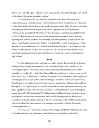 stored, were protected. Upon completion of the study, all data, including videotapes, were stored
in the office of the teacher-researcher’s advisor.
        The teacher-researcher used three data sets in this study, which focused on how
participants develop cultural awareness and communication ability through the use of the context
of food. Data Set One included participant work samples completed while the teacher-researcher
was employing instructional strategies using artworks, proverbs, and literary selections
pertaining to the topic of food. After Data Set One, the teacher-researcher examined the results
of Data Set Two, the pre-and post-instructional surveys to compare participants’ responses
regarding their opinions, interests, and knowledge concerning food as a cultural context. The
teacher-researcher also examined the findings of Data Set Three, which was comprised of field
notes taken by the teacher-researcher on her instruction as well as the review of video recorded
instruction. Through data analysis from the three data sets, the teacher-researcher looked for
recurring themes regarding participants’ development of cultural awareness pertaining to the
topic of food.
                                               Results
        The first set of instructional strategies was employed using the painting, La Molendera,
by Diego Rivera to teach participants about the cultural significance of corn in Mexico. By
exposing participants to the historical and artistic significance of corn tortillas, the teacher-
researcher was looking for evidence that they could explain orally and in writing at least one of
these cultural aspects relating to corn tortillas. Each of the 19 participants was able to explain the
cultural significance of corn in Mexico by describing its importance historically or artistically.
As evidenced by the teacher-researcher’s observation of participants’ oral presentations of their
description, 12 of 19 participants (63%) chose to describe the Aztec god of crops including corn,
Aztec legends associated with corn, or the evolution of tortilla preparation methods throughout
history. Seven (7) of 19 participants (37%) chose to describe Diego Rivera’s painting style and
that he painted authentic Mexican customs, which included food preparation. The teacher-
researcher specifically asked participants to describe something new they had learned; therefore,
students developed the awareness that corn is not just representative of a diet, but of other
cultural aspects as well.
       The second set of instructional strategies that were presented dealt with Spanish proverbs.
The teacher-researcher led a discussion about Spanish proverbs in order to familiarize



                                                  129
 