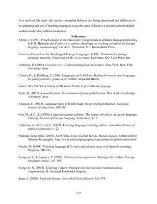 As a result of this study, the teacher-researcher believes that being intentional and deliberate in
her planning and use of teaching strategies using the topic of food as a cultural context helped
students to develop cultural awareness.
                                            References
Abrate, J. (1997). French cuisine in the classroom: Using culture to enhance langage proficiency.
       In P. R. Heusinkveld, Pathways to culture: Readings on teaching culture in the foreign
       langauge classroom (pp. 411-423). Yarmouth, ME: Intercultural Press.

American Council on the Teaching of Foreign Languages. (1996). Standards for foreign
      language learning: Preparing for the 21st century. Lawrence, KS: Allen Press, Inc.

Anderson, E. (2005). Everyone eats: Understanding food and culture. New York: New York
      University Press.
 
Curtain, H., & Dahlberg, C. (208). Languages and children: Making the match, new languages
       for young learners, grades K-8. Boston: Allyn and Bacon.

Glazer, M. (1987). Dictionary of Mexican-American proverbs and sayings.

Kiple, K. (2007). A movable feast: Ten millennia of food globalization. New York: Cambridge
       University Press.

Kramsch, C. (1993). Language study as border study: Experiencing difference. European
      Journal of Education, 349-358.

Kuo, M., & C., L. (2006). Linguistics across cultures: The impact of culture on second language
      learning. Journal of Foreign Language Instruction, 1-10.

Liddicoat, A., & Crozet, C. (1997). Teaching language, teaching culture. Australian Review of
       Applied Linguistics, 1-22.

National Geographic. (2010). EarthPulse, Maps, Global Trends, Human Impact. Retrieved from
       National Geographic: http://www.nationalgeographic.com/earthpulse/globalization.html

Ortuño, M. (1994). Teaching language skills and cultural awareness with Spanish paintings.
       Hispania, 500-511.

Savignon, S., & Sysoyev, P. (2005). Cultures and comparisons: Strategies for leaders. Foreign
      Language Annals, 357-365.

Seelye, H. N. (1998). Teaching Culture: Strategies for Intercultural Communication.
       Lincolnwood, IL: National Textbook Company.

Super, J. (2002). Food and history. Journal of Social History, 165-178.



                                                132
 