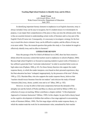 Teaching High School Students to Identify Irony and its Effects

                                         Sarah Vroom
                                   with Joseph Milner, Ph.D.
                         Wake Forest University, Department of Education
                                          June, 2011

        In identifying important literary elements to emphasize in an English classroom, irony is
always included. Irony can be easy to recognize, but if a student misses it or misinterprets its
purpose, it can impair their comprehension of the piece or they can miss the ultimate point. Irony
is thus an essential element in understanding certain works of literature and is a key part of the
English I End of Course test. Consequently, it is necessary to investigate a strategy for the best
way to teach this elusive element. Irony can be difficult to explain, and the effects of irony are
even more subtle. Thus, the research question that guides this study is: Can students be taught to
effectively identify irony and its effect in literature?
                                     LITERATURE REVIEW
        Since the passage of the No Child Left Behind Act in 2002, there has been extensive
debate about the necessary content that teachers need to emphasize in schools (Popham, 2004).
Because high school English is so focused on exposing students to great works of literature, it
has suffered a great deal from “curricular reductionism” in order to ascertain better scores on
high stakes tests (Popham, 2004, p. 65). For those literary theorists who support the reader
response theory, in which the reader interprets a text based on their personal experiences, they
feel that education has been “reshaped, inappropriately, by the pressures of the tests” (Probst,
1988, p. 222). Sheridan Blau, who also supports the reader response theory, believes that
“teachers should rescue literature from the test makers” and criticizes the study of formal
“elements [like] irony, theme, symbol, tone and so on” (Blau, 2003, p. 102).
        However, we may be able to find some compromise between the demands of the
almighty test and the beliefs of Probst and Blau in a theory put forth by Milner (1989). In a
collection of essays on teaching, Milner contributes a chapter entitled, “A Developmental
Approach to Literature Instruction” (Milner, 1989). In this chapter, he puts forth a theory based
on the cognitive development of children that outlines a four-stage approach to encountering
works of literature (Milner, 1989). The first stage aligns with the reader response theory, in
which the student reads the work for its entertainment value, unmediated by their teacher



                                                  133
 