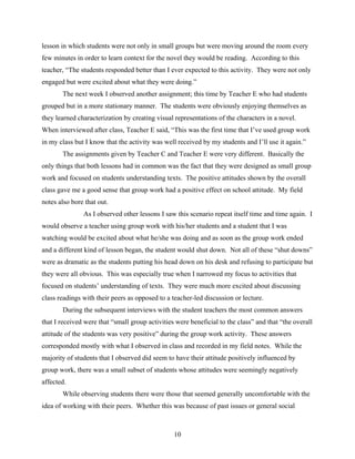 lesson in which students were not only in small groups but were moving around the room every
few minutes in order to learn context for the novel they would be reading. According to this
teacher, “The students responded better than I ever expected to this activity. They were not only
engaged but were excited about what they were doing.”
       The next week I observed another assignment; this time by Teacher E who had students
grouped but in a more stationary manner. The students were obviously enjoying themselves as
they learned characterization by creating visual representations of the characters in a novel.
When interviewed after class, Teacher E said, “This was the first time that I’ve used group work
in my class but I know that the activity was well received by my students and I’ll use it again.”
       The assignments given by Teacher C and Teacher E were very different. Basically the
only things that both lessons had in common was the fact that they were designed as small group
work and focused on students understanding texts. The positive attitudes shown by the overall
class gave me a good sense that group work had a positive effect on school attitude. My field
notes also bore that out.
               As I observed other lessons I saw this scenario repeat itself time and time again. I
would observe a teacher using group work with his/her students and a student that I was
watching would be excited about what he/she was doing and as soon as the group work ended
and a different kind of lesson began, the student would shut down. Not all of these “shut downs”
were as dramatic as the students putting his head down on his desk and refusing to participate but
they were all obvious. This was especially true when I narrowed my focus to activities that
focused on students’ understanding of texts. They were much more excited about discussing
class readings with their peers as opposed to a teacher-led discussion or lecture.
       During the subsequent interviews with the student teachers the most common answers
that I received were that “small group activities were beneficial to the class” and that “the overall
attitude of the students was very positive” during the group work activity. These answers
corresponded mostly with what I observed in class and recorded in my field notes. While the
majority of students that I observed did seem to have their attitude positively influenced by
group work, there was a small subset of students whose attitudes were seemingly negatively
affected.
       While observing students there were those that seemed generally uncomfortable with the
idea of working with their peers. Whether this was because of past issues or general social



                                                 10
 
