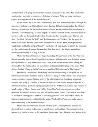 completed this, each group presented their situation and explained the irony. As a result of this
situation, they were able to brainstorm a definition of irony as ‘What we would reasonably
expect’ is the opposite of ‘What actually happens.’
       By the second day of the unit, I had observed from their pretest material that although the
majority of students were able to identify irony, they had difficulty understanding the effect of
the irony. Accordingly, for the first few minutes of class, we discussed the function of irony in
literature: To create comedy, To create tragedy, or To make us think about a person/situation in a
new way. After we discussed this, I worked through two short stories by James Thurber with
them “The Little Girl and the Wolf” and “The Princess and the Tin Box”. We discussed the
events of the story, the irony of the story, and its effects as a class. Then, we progressed to a
simple poem by Shel Silverstein, “Smart.” I had them work individually to identify the irony and
its effect, and then we discussed this as a class. Our final activity for the day was to begin
watching a Disney clip of “Casey at the Bat.”
       On the third day of the unit, we began by reading through “Casey at the Bat.” We went
through stanza by stanza, identifying difficult vocabulary and discussing how the author sets up
our expectations of Casey and what he is like. Then, when we reached the ironic ending, we
discussed how the reality defied our expectations and determined the effect of the irony. After
this, we finished “Casey at the Bat” and began watching Shirley Jackson’s “The Lottery.”
       On day four, we finished “The Lottery” and discussed the irony of this piece and its
effect in addition to the point that Shirley Jackson was trying to make with this story. From there,
we moved on to a Learning Stations activity. We split the class into three large groups and
assigned each group to a ‘station’ in one part of the room. Each student was given a packet of
information that had questions accompanying the activity. At Station 1, students were required to
watch a video of Johnny Cash’s song “A Boy Named Sue” and answer the corresponding
questions. At Station 2, students read Shel Silverstein’s poem “Stupid Pencil Maker” and drew
an illustration for the poem in addition to answering questions about irony and its effects. At
Station 3, students read Gwendolyn Brooks’ poem, “We Real Cool” and answered a series of
questions relating to that work of literature.
       On the final day of the unit, students finished up the Learning Stations and then we
discussed them as a class, making sure to identify irony and its effects. Then, students took a
posttest very similar in nature to the pretest that they took on Day 1. However, this posttest dealt



                                                 136
 