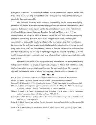 from pretest to posttest. The remaining 8 students’ irony scores remained constant, and for 7 of
these 8 they had successfully answered both of the irony questions on the pretest correctly, so
growth for them was impossible.
         One limitation that arose in this study was the possibility that the posttest was slightly
easier than the pretest. In the breakdown between questions that measure comprehension versus
questions that measure irony, we can see that the comprehension scores on the posttest were
significantly higher than on the pretest. Based on the study by Milner et al. (1999), an
assumption that this study was based on was that it would be more difficult to interpret poetry
rather than a short story. However, based on the comprehension scores, obviously this
assumption was faulty, and it may have influenced the irony scores. One other complicating
factor was that the students who were studied had already been taught the concept and types of
irony earlier in the year. Due to the extended amount of time that had passed as well as the fact
that their study of irony was not very in depth or prolonged, this research was judged to be still
useful; however, their previous studies may have influenced their responses, especially in regards
to the pretest.
         The overall conclusion of this study is that irony and its effects can be taught effectively
to high school students. The progressive approach advocated by Milner et al. (1999) was useful
in allowing students to grasp the pieces of literature that were studied, and this progressive
approach could even be useful in helping students grasp other literary concepts as well.
                                                 REFERENCES
Blau, S. (2003). The literature workshop: Teaching texts and their readers. Portsmouth, NH: Heinemann.
Enright, D.J. (1986). The alluring problem: An essay on irony. Oxford: Oxford University Press.
Harmon, W., & Holman, C. H. (1996). A handbook to literature (7th ed.). Upper Saddle River, NJ: Prentice Hall.
Milner, J. O. (1989). A developmental approach to literature instruction. In J. Milner & L. Milner (Eds.), Passages
         to literature (106-115). Urbana, IL: National Council of Teachers of English.
Milner, J. O., Lynch, E. B., Carter, F. S., Coggins, J., Cole, K., Hodson, E. W., & Milner, L. (1999). The ironies of
         students’ recognition of irony. The Clearing House, 72(5), 308-314.
Popham, W. J. (2004). America’s “failing” schools: How parents and teachers can cope with no child left behind.
         New York, NY: RoutledgeFalmer.
Probst, R. E. (1988). Response and analysis: Teaching literature in junior and senior high school. Portsmouth, NH:
         Heinemann.
Smith, M. W. (1989). Teaching the interpretation of irony in poetry. Research in the Teaching of English, 23(3),
         254-272.  




                                                         138
 