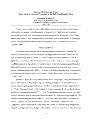 Recasts, Elicitation, and Praise:
           Tools for Oral Language Production in the High School Spanish Class

                                    Kenneth L. Wallace Jr.
                                with Mary Lynn Redmond, Ed.D.
                               Wake Forest University, Department of Education
                                           June, 2011

       Today’s global society is an unavoidable phenomenon, and due to this fact, producing
students who can speak a foreign language is of utmost priority. With the world becoming
increasingly interconnected, the ability to communicate in multiple languages is critical. Ideas
about what it means to know a language have shifted much over the past century. In the last few
decades, the movement has focused on how a language is used for communication (Liskin-
Gasparro, 1984).
                                         Literature Review
       The ability to communicate ably in a foreign language requires use of language for
authentic communication situations and needs. As Higgs and Clifford (1982) pointed out, the
level of proficiency needed to survive as a tourist is not the same as that needed to work in
diplomacy. As a result, in 1986, the American Council on the Teaching of Foreign Languages
(ACTFL) standardized the definition of oral proficiency by developing speaking guidelines that
addressed the various competencies needed to communicate, using three categories: context,
accuracy, and functions (Hadley, 2001). The levels of proficiency describe what a person can do
in the language as compared with a native speaker: Novice, Intermediate, Advanced, Superior
(ACTFL 1999).
       Students in grades K-12 develop their ability to use a language in a very different manner
from an adult learner, as they are growing and maturing, during their academic experience. In
order to help foreign language teachers know best how to guide learners to develop proficiency,
in 1996, the American Council on the Teaching of Foreign Languages developed the Standards
for Foreign Language Learning (ACTFL, 1996). The standards represent the content knowledge
that students should possess upon completion of study of a foreign language in grades K-12. The
standards represent five goal areas, the Five C’s, which are interrelated in the development of a
student’s language ability: Communication, Cultures, Connections, Communities, and
Comparisons. The Communication goal includes three modes of communication: interpersonal,
interpretive, and presentational. In light of the need for variation in instruction and the difference


                                                 139
 