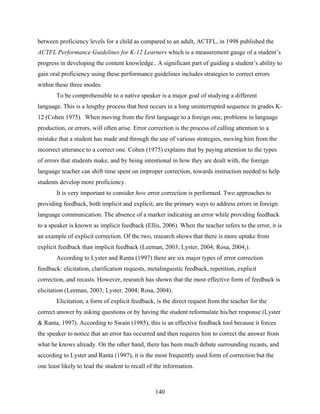 between proficiency levels for a child as compared to an adult, ACTFL, in 1998 published the
ACTFL Performance Guidelines for K-12 Learners which is a measurement gauge of a student’s
progress in developing the content knowledge.. A significant part of guiding a student’s ability to
gain oral proficiency using these performance guidelines includes strategies to correct errors
within these three modes.
       To be comprehensible to a native speaker is a major goal of studying a different
language. This is a lengthy process that best occurs in a long uninterrupted sequence in grades K-
12 (Cohen 1975). When moving from the first language to a foreign one, problems in language
production, or errors, will often arise. Error correction is the process of calling attention to a
mistake that a student has made and through the use of various strategies, moving him from the
incorrect utterance to a correct one. Cohen (1975) explains that by paying attention to the types
of errors that students make, and by being intentional in how they are dealt with, the foreign
language teacher can shift time spent on improper correction, towards instruction needed to help
students develop more proficiency.
       It is very important to consider how error correction is performed. Two approaches to
providing feedback, both implicit and explicit, are the primary ways to address errors in foreign
language communication. The absence of a marker indicating an error while providing feedback
to a speaker is known as implicit feedback (Ellis, 2006). When the teacher refers to the error, it is
an example of explicit correction. Of the two, research shows that there is more uptake from
explicit feedback than implicit feedback (Leeman, 2003; Lyster, 2004; Rosa, 2004;).
       According to Lyster and Ranta (1997) there are six major types of error correction
feedback: elicitation, clarification requests, metalinguistic feedback, repetition, explicit
correction, and recasts. However, research has shown that the most effective form of feedback is
elicitation (Leeman, 2003; Lyster, 2004; Rosa, 2004).
       Elicitation, a form of explicit feedback, is the direct request from the teacher for the
correct answer by asking questions or by having the student reformulate his/her response (Lyster
& Ranta, 1997). According to Swain (1985), this is an effective feedback tool because it forces
the speaker to notice that an error has occurred and then requires him to correct the answer from
what he knows already. On the other hand, there has been much debate surrounding recasts, and
according to Lyster and Ranta (1997), it is the most frequently used form of correction but the
one least likely to lead the student to recall of the information.



                                                 140
 
