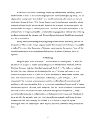 While error correction is one strategy for moving students toward proficiency, positive
reinforcement, or praise is also useful in helping students increase their speaking ability. The use
of praise that is congruent with a student’s need for affirmation and achievement can increase
motivation (Stringer & Hurt, 1981). During the process of foreign language instruction, when a
student is affirmed that his utterance is well formed or that he sounds like a native speaker, the
student can be encouraged to continue production. This means that there is a dual benefit of the
extrinsic value of being understood by a speaker of the language and an intrinsic value of having
produced, or achieved, the intended goal. The use of praise to this end should be consistent and
specific to the situation.
        Taking into account the importance of guiding students toward proficiency, one can ask
the question: What should a foreign language teacher do with an incorrect utterance produced by
a student? To explore this, the purpose of this study was to examine the question, “how will the
use of error correction strategies and praise help students develop oral language ability in
Spanish?”
                                           Methodology
        The participants in this study were 17 students in one section of Spanish I in which the
researcher was assigned to student teach at a high school in the Piedmont Triad area of North
Carolina. The study took place from February through April, 2011. The study was multi-part
including three data collection sets that examined the use of elicitation and recasts as error
correction strategies as well as explicit use of praise and feedback. Data Set One included a pre-
and a post-instructional survey (administered on February 24, 2011, and April 21, 2011
respectively) that examined seven categories related to speaking Spanish: commitment and
confidence, self-correction and the desire to be corrected, recognition of recasts, recall of recasts,
elicitation recognition, elicitation recall, and praise. Data Set Two included three video and audio
recorded activities: an introduction of the participant in the present tense (March 7, 2011), a
description of a room, and an oral presentation of that description (between April 18 and 22). In
these activities the researcher used error correction and praise strategies, and the participants
demonstrated their ability to apply the feedback in an oral capacity by producing oral
monologues while self-correcting the errors they had previously committed during instructional
time.




                                                 141
 