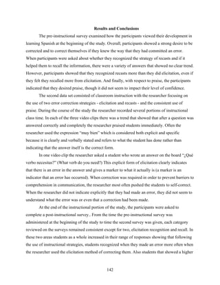 Results and Conclusions
       The pre-instructional survey examined how the participants viewed their development in
learning Spanish at the beginning of the study. Overall, participants showed a strong desire to be
corrected and to correct themselves if they knew the way that they had committed an error.
When participants were asked about whether they recognized the strategy of recasts and if it
helped them to recall the information, there were a variety of answers that showed no clear trend.
However, participants showed that they recognized recasts more than they did elicitation, even if
they felt they recalled more from elicitation. And finally, with respect to praise, the participants
indicated that they desired praise, though it did not seem to impact their level of confidence.
       The second data set consisted of classroom instruction with the researcher focusing on
the use of two error correction strategies - elicitation and recasts - and the consistent use of
praise. During the course of the study the researcher recorded several portions of instructional
class time. In each of the three video clips there was a trend that showed that after a question was
answered correctly and completely the researcher praised students immediately. Often the
researcher used the expression “muy bien” which is considered both explicit and specific
because it is clearly and verbally stated and refers to what the student has done rather than
indicating that the answer itself is the correct form.
       In one video clip the researcher asked a student who wrote an answer on the board “¿Qué
verbo necesitas?” (What verb do you need?) This explicit form of elicitation clearly indicates
that there is an error in the answer and gives a marker to what it actually is (a marker is an
indicator that an error has occurred). When correction was required in order to prevent barriers to
comprehension in communication, the researcher most often pushed the students to self-correct.
When the researcher did not indicate explicitly that they had made an error, they did not seem to
understand what the error was or even that a correction had been made.
       At the end of the instructional portion of the study, the participants were asked to
complete a post-instructional survey.. From the time the pre-instructional survey was
administered at the beginning of the study to time the second survey was given, each category
reviewed on the surveys remained consistent except for two, elicitation recognition and recall. In
these two areas students as a whole increased in their range of responses showing that following
the use of instructional strategies, students recognized when they made an error more often when
the researcher used the elicitation method of correcting them. Also students that showed a higher



                                                 142
 