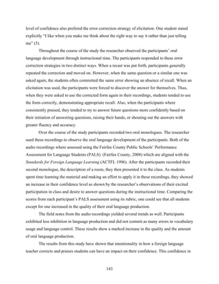 level of confidence also prefered the error correction strategy of elicitation. One student stated
explicitly “I like when you make me think about the right way to say it rather than just telling
me” (5).
       Throughout the course of the study the researcher observed the participants’ oral
language development through instructional time. The participants responded to these error
correction strategies in two distinct ways. When a recast was put forth, participants generally
repeated the correction and moved on. However, when the same question or a similar one was
asked again, the students often committed the same error showing an absence of recall. When an
elicitation was used, the participants were forced to discover the answer for themselves. Thus,
when they were asked to use the corrected form again in their recordings, students tended to use
the form correctly, demonstrating appropriate recall. Also, when the participants where
consistently praised, they tended to try to answer future questions more confidently based on
their initiation of answering questions, raising their hands, or shouting out the answers with
greater fluency and accuracy.
       Over the course of the study participants recorded two oral monologues. The researcher
used these recordings to observe the oral language development of the participants. Both of the
audio recordings where assessed using the Fairfax County Public Schools’ Performance
Assessment for Language Students (PALS) (Fairfax County, 2008) which are aligned with the
Standards for Foreign Language Learning (ACTFL 1996). After the participants recorded their
second monologue, the description of a room, they then presented it to the class. As students
spent time learning the material and making an effort to apply it in these recordings, they showed
an increase in their confidence level as shown by the researcher’s observations of their excited
participation in class and desire to answer questions during the instructional time. Comparing the
scores from each participant’s PALS assessment using its rubric, one could see that all students
except for one increased in the quality of their oral language production.
       The field notes from the audio recordings yielded several trends as well. Participants
exhibited less inhibition in language production and did not commit as many errors in vocabulary
usage and language control. These results show a marked increase in the quality and the amount
of oral language production.
       The results from this study have shown that intentionality in how a foreign language
teacher corrects and praises students can have an impact on their confidence. This confidence in



                                                143
 