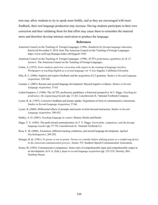 turn may allow students to try to speak more boldly, and as they are encouraged with more
feedback, their oral language production may increase. Having students participate in their own
correction and then validating them for that effort may cause them to remember the material
more and therefore develop intrinsic motivation to produce the language.
                                                         References
American Council on the Teaching of Foreign Languages. (1996). Standards for foreign language education.
       Retrieved November 9, 2010, from The American Council on the Teaching of Foreign Languages:
       https://www.actfl.org/i4a/pages/index.cfm?pageid=3392
American Council on the Teaching of Foreign Languages. (1998). ACTFL performance guidelines for K-12
       learners. The American Council on the Teaching of Foreign Languages.
Cohen, A. (1975). Error analysis and error correction with respect to the training of language teachers.
        Workpapers in teaching English as a second language vol. 9. Los Angeles: California University.
Ellis, R. L. (2006). Implicit and explicit feedback and the acquisition of L2 grammar. Studies in Second Language
          Acquisition, 339-368.
Leeman, J. (2003). Recasts and second language development: Beyond negative evidence. Studies in Second
        Language Acquisition, 37-63.
Liskin-Gasparro, J. (1984). The ACTFL proficiency guidelines: a historical perspective. In T. Higgs, Teaching for
        proficiency, the organizing principle (pp. 11-42). Lincolnwood, IL: National Textbook Company.
Lyster, R. &. (1997). Corrective feedback and learner uptake: Negotiation of form in communicative classrooms.
         Studies in Second Language Acquisition, 37-66.
Lyster, R. (2004). Differential effects of prompts and recasts in form-focused instruction. Studies in Second
         Language Acquisition, 399-432.
Hadley, A. O. (2001). Teaching language in context. Boston: Heinle and Heinle.
Higgs, T. V. (1982). The push toward communication. In T. V. Higgs, Curriculum, competence, and the foreign
        language teacher (pp. 57-79). Lincolnwood, IL: National Textbook Co.
Rosa, E. M. (2004). Awareness, different learning conditions, and second language development. Applied
         Psycholinguistics, 269-292.
Stringer, B. &. (1981). To praise or not to praise: Factors to consider before utilizing praise as a reinforcing device
         in the classroom communication process. Austin, TX: Southern Speech Communication Association.
Swain, M. (1985). Communicative competence: Some roles of comprehensible input and comprehensible output in
        its development. In S. G. (Eds.), Input in second language acquisition (pp. 235-253). Rowley, MA:
        Newbury House.




                                                         144
 