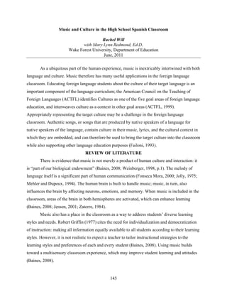 Music and Culture in the High School Spanish Classroom

                                          Rachel Will
                                with Mary Lynn Redmond, Ed.D.
                         Wake Forest University, Department of Education
                                          June, 2011

        As a ubiquitous part of the human experience, music is inextricably intertwined with both
language and culture. Music therefore has many useful applications in the foreign language
classroom. Educating foreign language students about the culture of their target language is an
important component of the language curriculum; the American Council on the Teaching of
Foreign Languages (ACTFL) identifies Cultures as one of the five goal areas of foreign language
education, and interweaves culture as a context in other goal areas (ACTFL, 1999).
Appropriately representing the target culture may be a challenge in the foreign language
classroom. Authentic songs, or songs that are produced by native speakers of a language for
native speakers of the language, contain culture in their music, lyrics, and the cultural context in
which they are embedded, and can therefore be used to bring the target culture into the classroom
while also supporting other language education purposes (Failoni, 1993).
                                   REVIEW OF LITERATURE
        There is evidence that music is not merely a product of human culture and interaction: it
is “part of our biological endowment” (Baines, 2008; Weinberger, 1998, p.1). The melody of
language itself is a significant part of human communication (Fonseca Mora, 2000; Jolly, 1975;
Mehler and Dupoux, 1994). The human brain is built to handle music; music, in turn, also
influences the brain by affecting neurons, emotions, and memory. When music is included in the
classroom, areas of the brain in both hemispheres are activated, which can enhance learning
(Baines, 2008; Jensen, 2001; Zatorre, 1984).
        Music also has a place in the classroom as a way to address students’ diverse learning
styles and needs. Robert Griffin (1977) cites the need for individualization and democratization
of instruction: making all information equally available to all students according to their learning
styles. However, it is not realistic to expect a teacher to tailor instructional strategies to the
learning styles and preferences of each and every student (Baines, 2008). Using music builds
toward a multisensory classroom experience, which may improve student learning and attitudes
(Baines, 2008).


                                                  145
 