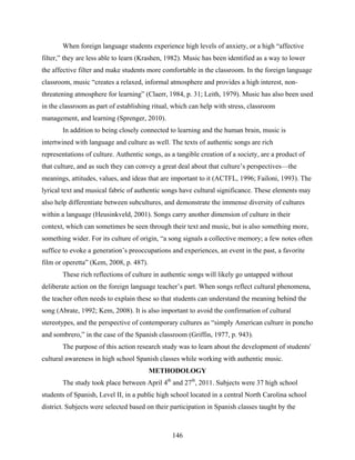 When foreign language students experience high levels of anxiety, or a high “affective
filter,” they are less able to learn (Krashen, 1982). Music has been identified as a way to lower
the affective filter and make students more comfortable in the classroom. In the foreign language
classroom, music “creates a relaxed, informal atmosphere and provides a high interest, non-
threatening atmosphere for learning” (Claerr, 1984, p. 31; Leith, 1979). Music has also been used
in the classroom as part of establishing ritual, which can help with stress, classroom
management, and learning (Sprenger, 2010).
       In addition to being closely connected to learning and the human brain, music is
intertwined with language and culture as well. The texts of authentic songs are rich
representations of culture. Authentic songs, as a tangible creation of a society, are a product of
that culture, and as such they can convey a great deal about that culture’s perspectives—the
meanings, attitudes, values, and ideas that are important to it (ACTFL, 1996; Failoni, 1993). The
lyrical text and musical fabric of authentic songs have cultural significance. These elements may
also help differentiate between subcultures, and demonstrate the immense diversity of cultures
within a language (Heusinkveld, 2001). Songs carry another dimension of culture in their
context, which can sometimes be seen through their text and music, but is also something more,
something wider. For its culture of origin, “a song signals a collective memory; a few notes often
suffice to evoke a generation’s preoccupations and experiences, an event in the past, a favorite
film or operetta” (Kem, 2008, p. 487).
       These rich reflections of culture in authentic songs will likely go untapped without
deliberate action on the foreign language teacher’s part. When songs reflect cultural phenomena,
the teacher often needs to explain these so that students can understand the meaning behind the
song (Abrate, 1992; Kem, 2008). It is also important to avoid the confirmation of cultural
stereotypes, and the perspective of contemporary cultures as “simply American culture in poncho
and sombrero,” in the case of the Spanish classroom (Griffin, 1977, p. 943).
       The purpose of this action research study was to learn about the development of students'
cultural awareness in high school Spanish classes while working with authentic music.
                                         METHODOLOGY
       The study took place between April 4th and 27th, 2011. Subjects were 37 high school
students of Spanish, Level II, in a public high school located in a central North Carolina school
district. Subjects were selected based on their participation in Spanish classes taught by the



                                                146
 